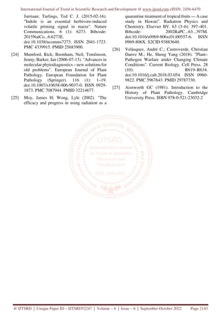 International Journal of Trend in Scientific Research and Development @ www.ijtsrd.com eISSN: 2456-6470
@ IJTSRD | Unique Paper ID – IJTSRD52247 | Volume – 6 | Issue – 6 | September-October 2022 Page 2143
Jurriaan; Turlings, Ted C. J. (2015-02-16).
"Indole is an essential herbivore-induced
volatile priming signal in maize". Nature
Communications. 6 (1): 6273. Bibcode:
2015NatCo...6.6273E.
doi:10.1038/ncomms7273. ISSN 2041-1723.
PMC 4339915. PMID 25683900.
[24] Mumford, Rick; Boonham, Neil; Tomlinson,
Jenny; Barker, Ian (2006-07-13). "Advances in
molecular phytodiagnostics – new solutions for
old problems". European Journal of Plant
Pathology. European Foundation for Plant
Pathology (Springer). 116 (1): 1–19.
doi:10.1007/s10658-006-9037-0. ISSN 0929-
1873. PMC 7087944. PMID 32214677.
[25] Moy, James H; Wong, Lyle (2002). "The
efficacy and progress in using radiation as a
quarantine treatment of tropical fruits — A case
study in Hawaii". Radiation Physics and
Chemistry. Elsevier BV. 63 (3–6): 397–401.
Bibcode: 2002RaPC...63...397M.
doi:10.1016/s0969-806x(01)00557-6. ISSN
0969-806X. S2CID 93883640.
[26] Velásquez, André C.; Castroverde, Christian
Danve M.; He, Sheng Yang (2018). "Plant–
Pathogen Warfare under Changing Climate
Conditions". Current Biology. Cell Press. 28
(10): R619–R634.
doi:10.1016/j.cub.2018.03.054. ISSN 0960-
9822. PMC 5967643. PMID 29787730.
[27] Aisnworth GC (1981). Introduction to the
History of Plant Pathology. Cambridge
University Press. ISBN 978-0-521-23032-2
 