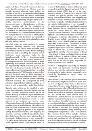 International Journal of Trend in Scientific Research and Development @ www.ijtsrd.com eISSN: 2456-6470
@ IJTSRD | Unique Paper ID – IJTSRD52247 | Volume – 6 | Issue – 6 | September-October 2022 Page 2130
agents. Of these, Francisella tularensis, Yersinia
pestis, Bacillus anthracis, and Variola virus, the
causative agents of tularemia, plague, anthrax, and
smallpox, respectively, are ones that can be dispersed
via aerosol and, therefore, are a concern for inhalation
infection. Moreover, availabilityof new technologies,
such as genetic engineering, may provide the tools to
modify innocuous microorganisms or the
transmission routes of other pathogens, involving a
higher biosafety risk for the population[5,6]
Continued researches and awareness by public health
professionals are needed to recognize these diseases
and minimize the risk of exposure of the population.
For example, the uses of biosensors to detect airborne
pathogens are being developed and installed in
official buildings and strategic sites, that allow a rapid
detection and intervention.
Microbial toxins are toxins produced by micro-
organisms, including bacteria, fungi, protozoa,
dinoflagellates, and viruses. Many microbial toxins
promote infection and disease by directly damaging
host tissues and by disabling the immune system.
Endotoxins most commonly refer to the
lipopolysaccharide (LPS) or lipooligosaccharide
(LOS) that are in the outer plasma membrane of
Gram-negative bacteria. The botulinum toxin, which
is primarily produced by Clostridium botulinum and
less frequently by other Clostridium species, is the
most toxic substance known in the world. However,
microbial toxins also have important uses in medical
science and research.[7,8] Currently, new methods of
detecting bacterial toxins are being developed to
better isolate and understand these toxin. Potential
applications of toxin research include combating
microbial virulence, the development of novel
anticancer drugs and other medicines, and the use of
toxins as tools in neurobiology and cellular biology.
Bacteria toxins which can be classified as either
exotoxins or endotoxins. Exotoxins are generated and
actively secreted; endotoxins remain part of the
bacteria. Usually, an endotoxin is part of the bacterial
outer membrane, and it is not released until the
bacterium is killed by the immune system. The body's
response to an endotoxin can involve severe
inflammation. In general, the inflammation process is
usually considered beneficial to the infected host, but
if the reaction is severe enough, it can lead to sepsis.
Exotoxins are typically proteins with enzymatic
activity that interfere with host cells triggering the
symptoms associated with the disease. Exotoxins are
also relatively specific to the bacteria that produce it;
for example, diphtheria toxin is only produced by
Corynebacterium diphtheriae bacteria and is required
for the diphtheria disease. Some bacterial toxins can
be used in the treatment of tumors. Endotoxins most
commonly refer to the lipopolysaccharide (LPS) or
lipooligosaccharide (LOS) that are in the outer
plasma membrane of Gram-negative bacteria.[9,10]
Exotoxins are typically proteins with enzymatic
activity that interfere with host cells triggering the
symptoms associated with the disease. Exotoxins are
also relatively specific to the bacteria that produce it;
for example, diphtheria toxin is only produced by
Corynebacterium diphtheriae bacteria and is required
for the diphtheria disease. Not all strains of a bacteria
species are virulent; there are some strains of
Corynebacterium diphtheriae that do not produce
diphtheria toxin and are considered nonvirulent and
nontoxigenic. Additional classifications used to
describe toxins include enterotoxin, neurotoxin,
leukocidin or hemolysin which indicate where in the
host’s body the toxin targets.. Enterotoxins target the
intestines, neurotoxins target neurons, leukocidin
target leukocytes (white blood cells), and hemolysins
target red blood cells. Exotoxin activity can be
separated into specific cytotoxic activity or broad
cytotoxic activity based on whether the toxin targets
specific cell types or various cell types and tissues,
respectively. Lethal toxins refers to the group of
toxins that are the obvious agents responsible for
death associated with the infection.
Toxinosis is pathogenesis caused by the bacterial
toxin alone, not necessarily involving bacterial
infection (e.g. when the bacteria have died, but have
already produced toxin, which are ingested). It can be
caused by Staphylococcus aureus toxins, for
example.[11,12]
There are over 200 Clostridium species in the world
that live in mundane places such as soil, water, dust,
and even our digestive tracts. Some of these species
produce harmful toxins such as botulinum toxin and
tetanus toxin among others. Most clostridium species
that do have toxins typically have binary toxins with
the first unit involved in getting the toxin into the cell
and the second unit cause cellular stress or
deformation. Clostridial toxins are widespread and
aid in the production of many diseases in humans and
other organisms. Clostridial toxins are known to aid
in gastrointestinal diseases and there is a wide range
of mechanisms that clostridial toxins take to invade or
enter the cell of the host. Pore forming bacterial
toxins are common and have a very interesting way of
entering or invading the host's cell. The mechanism
that clostridial toxins follow includes clostridia
forming pores and then the pores inserting themselves
into the cell membrane of cells. Clostridial toxins
have the ability to damage or alter the cell membrane
damaging the extracellular matrix of the organism.
 
