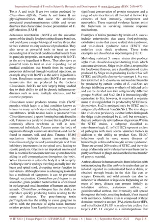 International Journal of Trend in Scientific Research and Development @ www.ijtsrd.com eISSN: 2456-6470
@ IJTSRD | Unique Paper ID – IJTSRD52247 | Volume – 6 | Issue – 6 | September-October 2022 Page 2131
Toxin A and toxin B are two toxins produced by
Clostridium difficile. Toxin A and toxin B are
glycosyltransferases that cause the antibiotic-
associated pseudomembranous colitis and severe
diarrhea that characterize disease presentation of C.
diff infections.[13,14]
Botulinum neurotoxins (BoNTs) are the causative
agents of the deadly food poisoning disease botulism,
and could pose a major biological warfare threat due
to their extreme toxicity and ease of production. They
also serve as powerful tools to treat an ever
expanding list of medical conditions that benefit from
its paralytic properties, an example drug with BoNTs
as the active ingredient is Botox. They also serve as
powerful tools to treat an ever expanding list of
medical conditions that benefit from its paralytic
properties delivered through localized injections, an
example drug with BoNTs as the active ingredient is
Botox. Botulinum neurotoxins (BoNTs) are protein
neurotoxins that are produced by the bacteria
Clostridium. BoNTs are now largely being studied
due to their ability to aid in chronic inflammatory
diseases such as acne, multiple sclerosis, and for
cosmetic purposes
Clostridium tetani produces tetanus toxin (TeNT
protein), which leads to a fatal condition known as
tetanus in many vertebrates (including humans) and
invertebrates. While tetanus toxin is produced from
Clostridium tetani, a spore forming bacteria found in
soil, Tetanus is a paralytic disease that is global and
commonly affects newborns as well as non-
immunized individuals. Tetanus enters the body of
organisms through wounds or skin breaks and can be
found in manure, soil, and dust. Tetanus [15,16]
mechanism includes tetanus preventing the
transmission of glycine and γ-aminobutyric acid from
inhibitory interneurons in the spinal cord, leading to
spastic paralysis. Glycine is an important amino acid
that is essential for adequate nervous system function
aiding in cell communication throughout the body.
When tetanus toxin enters the body it is taken up by
cholinergic nerve endings traveling axonally into the
brain and spinal cord, disrupting motor function in
individuals. Although tetanus is a damaging toxin that
has a multitude of symptoms it can be prevented
through vaccination. Clostridium perfringens is an
anaerobic, gram-positive bacteria that is often found
in the large and small intestines of humans and other
animals. Clostridium perfringens has the ability to
reproduce quickly producing toxins relating to the
cause of diseases. The pore-forming toxin
perfringolysin has the ability to cause gangrene in
calves with the presence of alpha toxin. Immune
evasion proteins from Staphylococcus aureus have a
significant conservation of protein structures and a
range of activities that are all directed at the two key
elements of host immunity, complement and
neutrophils. These secreted virulence factors assist
the bacterium in surviving immune response
mechanisms.
Examples of toxins produced by strains of S. aureus
include enterotoxins that cause food-poisoning,
exfoliative toxins that cause scalded skin syndrome,
and toxic-shock syndrome toxin (TSST) that
underlies toxic shock syndrome. These toxin
examples are classified as superantigens.[17,18]
Multi-drug resistant S. aureus strains also produce
alpha toxin, classified as a pore-forming toxin, which
can cause abscesses. Shiga toxins (Stxs), responsible
for foodborne illnesses, are a classification of toxins
produced by Shiga toxin-producing Escherichia coli
(STEC) and Shigella dysenteriae serotype 1. Stx was
first identified in S. dysenteriae and was later found to
be produced by certain strains of E. coli.Stxs act
through inhibiting protein synthesis of infected cells
and can be divided into two antigenically different
groups: Stx/Stx1 and Stx2. Stx1 is immunologically
equivalent to Stx; however, it received a separate
name to distinguish that it's produced by STEC not S.
dysenteriae. Stx2 is produced only by STEC and is
antigenically different from Stx/Stx1. The term shiga-
like toxins was previously used to further distinguish
the shiga toxins produced by E. coli, but nowadays,
they are collectively referred to as shiga toxins.Within
the STEC strains, a subgroup classified as
enterohemorrhagic E. coli (EHEC) represent a class
of pathogens with more severe virulence factors in
addition to the ability to produce Stxs. EHEC
infections result in more severe diseases of
hemorrhagic colitis and hemolytic uremic syndrome.
There are around 200 strains of STEC, and the wide
range of diversity and virulence between them can be
partly attributed to phage-mediated horizontal transfer
of genetic material.
Anthrax disease in humans results from infection with
toxin producing Bacillus anthracis strains that can be
inhaled, ingested in contaminated food or drink, or
obtained through breaks in the skin like cuts or
scrapes. Domestic and wild animals can also be
infected via inhalation or ingestion. Depending on the
route of entry, disease can present initially as
inhalation anthrax, cutaneous anthrax, or
gastrointestinal anthrax, but eventually will spread
throughout the body, resulting in death, if not treated
with antibiotics. Anthrax toxin is composed of three
domains: protective antigen (PA), edema factor (EF),
and lethal factor (LF). EF is an adenylate cyclase that
targets ATP. LF enzyme is a metalloprotease that
 