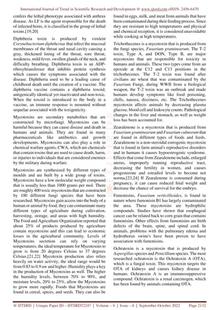 International Journal of Trend in Scientific Research and Development @ www.ijtsrd.com eISSN: 2456-6470
@ IJTSRD | Unique Paper ID – IJTSRD52247 | Volume – 6 | Issue – 6 | September-October 2022 Page 2132
confers the lethal phenotype associated with anthrax
disease. As LF is the agent responsible for the death
of infected hosts, it is classified in the group of lethal
toxins.[19,20]
Diphtheria toxin is produced by virulent
Corynebacterium diphtheriae that infect the mucosal
membranes of the throat and nasal cavity causing a
gray, thickened lining of the throat, sore throat,
weakness, mild fever, swollen glands of the neck, and
difficulty breathing. Diphtheria toxin is an ADP-
ribosyltransferase that inhibits protein synthesis
which causes the symptoms associated with the
disease. Diphtheria used to be a leading cause of
childhood death until the creation of a vaccine. The
diphtheria vaccine contains a diphtheria toxoid,
antigenically identical yet inactivated and non-toxic.
When the toxoid is introduced to the body in a
vaccine, an immune response is mounted without
sequelae associated with the toxigenicity.
Mycotoxins are secondary metabolites that are
constructed by microfungi. Mycotoxins can be
harmful because they can cause disease and death in
humans and animals. They are found in many
pharmaceuticals like antibiotics and growth
developments. Mycotoxins can also play a role in
chemical warfare agents, CWA, which are chemicals
that contain toxins that are used to cause death, harm,
or injuries to individuals that are considered enemies
by the military during warfare.
Mycotoxins are synthesized by different types of
moulds and are built by a wide group of toxins.
Mycotoxins have a low molecular weight compound
that is usually less than 1000 grams per mol. There
are roughly 400 toxic mycotoxins that are constructed
by 100 different fungi species that have been
researched. Mycotoxins gain access into the body of a
human or animal by food, they can contaminate many
different types of agriculture during cultivation,
harvesting, storage, and areas with high humidity.
The Food and Agriculture Organization reported that
about 25% of products produced by agriculture
contain mycotoxins and this can lead to economic
losses in the agricultural community. Levels of
Mycotoxins secretion can rely on varying
temperatures, the ideal temperature for Mycotoxins to
grow is from 20 degrees Celsius to 37 degrees
Celsius.[21,22] Mycotoxin production also relies
heavily on water activity, the ideal range would be
from 0.83 to 0.9 aw and higher. Humidity plays a key
in the production of Mycotoxins as well. The higher
the humidity levels, between 70% to 90%, and
moisture levels, 20% to 25%, allow the Mycotoxins
to grow more rapidly. Foods that Mycotoxins are
found in cereal, spices, and seeds. They can also be
found in eggs, milk, and meat from animals that have
been contaminated during their feeding process. Since
they are resistant to high temperatures and physical
and chemical reception, it is considered unavoidable
while cooking at high temperatures.
Trichothecenes is a mycotoxin that is produced from
the fungi species, Fusarium graminearum. The T-2
toxin, Type A, and DON, Type B, are major
mycotoxins that are responsible for toxicity in
humans and animals. These two types come from an
epoxide at the C12 and C13 positions in the
trichothecenes. The T-2 toxin was found after
civilians ate wheat that was contaminated by the
Fusarium Fungi, during WWII from a biological
weapon, the T-2 toxin was an outbreak and made
humans develop symptoms like food poisoning,
chills, nausea, dizziness, etc. The Trichothecenes
mycotoxin affects animals by decreasing plasma
glucose, blood cell and leukocyte counts. Pathological
changes in the liver and stomach, as well as weight
loss has been accounted for.
Zearalenone is a mycotoxin that is produced from
Fusarium graminearum and Fusarium culmorum that
are found in different types of foods and feeds.
Zearalenone is a non-steroidal estrogenic mycotoxin
that is found in farm animal's reproductive disorders
and in humans it causes hypoestrogenic syndrome.
Effects that come from Zearalenone include, enlarged
uterus, improperly running reproductive tract,
decreasing the fertility in women, and causes
progesterone and estradiol levels to become not
norma.[23,24] If Zearalenone is consumed during
pregnancy, it can cause reduced fetal weight and
decrease the chance of survival for the embryo.
Fumonisins, Fusarium verticillioides, is found in
nature where fumonisin B1 has largely contaminated
the area. These mycotoxins are hydrophilic
compounds. Studies have shown that esophageal
cancer can be related back to corn grain that contains
fumonisins. Other effects from fumonisins are birth
defects of the brain, spine, and spinal cord. In
animals, problems with the pulmonary edema and
hydrothorax swine's have been proven to have
association with fumonisins.
Ochratoxin is a mycotoxin that is produced by
Aspergillus species and Penicillium species. The most
researched ochratoxin is the Ochratoxin A (OTA),
which is a fungal toxin. This mycotoxin targets the
OTA of kidneys and causes kidney disease in
humans. Ochratoxin A is an immunosuppressive
compound. Ochratoxin is a renal carcinogen, which
has been found by animals containing OTA.
 