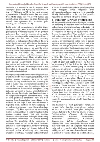 International Journal of Trend in Scientific Research and Development @ www.ijtsrd.com eISSN: 2456-6470
@ IJTSRD | Unique Paper ID – IJTSRD52247 | Volume – 6 | Issue – 6 | September-October 2022 Page 2133
Aflatoxin is a mycotoxin that is produced from
Aspergillus flavus and Aspergillus parasititcus. A
type of Aflatoxin, AFB1 is the most common
mycotoxin that is found in human food and animal
feed. AFB1 targets the liver of both humans and
animals. Acute aflatoxicosis can make humans and
animals have symptoms like abdominal pain,
vomiting, and even death.[25,26]
In the history of phytopathology, microbial toxins
have been the objects of extensive studies as possible
pathogenicity or virulence factors for the producer
pathogens. The recent development of molecular
genetic techniques provided an experimental basis to
thoroughly test the role of these secondary
metabolites in pathogenesis. Some of them did prove
to be highly associated with disease initiation or
enhanced virulence in certain plant-pathogen
interactions. In this review, we describe recent
progresses in the field of plant-pathogen interactions
focusing on two toxins; i.e., tabtoxin from
Pseudomonas syringae and trichothecenes from
Fusarium and other fungi. These microbial toxins
have convincingly been shown to play causal roles in
plant disease development. Studies on the
biosynthesis and resistance mechanisms of these
producers are outlined, and the significance of this
knowledge is discussed in relation to practical
applications in agriculture.
Pathogenic fungi and bacteria often damage their host
(plants) tissues by producing toxic metabolites, which
induced various symptoms such as necrosis,
chlorosis, wilting, water soaking and eventually the
death of plants. These toxic metabolites also known is
one of the weapons used by pathogen inducing
disease condition in susceptible host plants. Many
pathogens are known to produce toxins both in vitro
and in vivo and these toxins have been implicated in
the symptom development on the host tissues. Many
of these phytotoxic metabolites have also been
extracted from diseased plant tissues. Based on the
reactions of host crops to the toxic metabolites of
respective hosts, methods of rapid screening of
germplasm for resistance to plant diseases have been
developed. [27] Their application has successfully
resulted in resistant lines in some tropical crops like
cowpea, cassava, maize, yam, and soybean.
Nowadays, these evaluation techniques are becoming
an important complement to classical breeding
methods. The knowledge of the inactivation of
microbial toxins has led to the use of microbial
enzymes to inactivate phytotoxins thereby reducing
incidence and severity of disease induced by
microbial toxins. Considering the increasing
awareness of herbicide resistance, and the restriction
of the use of chemical pesticides in agriculture against
plant pathogens, novel compounds from
microorganisms also provided new environmentally
friendly bio-herbicides for the control of parasitic
weeds that are normally difficult to control.
2. INFECTION IN PLANTS BY MICROBES
Although considered structurally simple, bacteria
are extremely diverse from a metabolic standpoint
and are found almost everywhere on Earth in vast
numbers—from living in jet fuel and on the rims
of volcanoes to thriving in hydrothermal vents
deep on the ocean floor. There are both beneficial
and pathogenic bacteria. Beneficial bacteria are
involved in such diverse processes as digestion in
animals, nitrogen fixation in the roots of certain
legumes, the decomposition of animal and plant
remains, and sewage disposal systems. Pathogenic
bacteria, on the other hand, cause severe and often
fatal diseases in humans, animals and plants. The
first bacterial disease ever discovered was anthrax
(caused by Bacillus anthracis) of cattle and sheep
in 1876. The discovery of anthrax in cattle was
immediately followed by the discovery of fire
blight of pear and apple (caused by Erwinia
amylovora) by T. J. Burrill from the University of
Illinois (1877–1885). Another group of bacterial
pathogens are difficult or impossible to culture in
the laboratory and are called fastidious vascular
bacteria. They grow in either the xylem or phloem
tissues and interfere with the transport of water
and nutrients in the plant. Many of them are
vectored by sucking insects such as leafhoppers,
planthoppers and psyllids. Studies of corn stunt
provide evidence that once the insect vectors
establish the infective particles in their bodies, the
insects retain the ability to transmit them the rest
of their lives. Until their discovery in 1967, most
of the diseases now known to be caused by
fastidious vascular bacteria were believed to be
caused by viruses and were initially described by
virologists.
The taxonomy of plant pathogenic bacteria is
currently in flux based on recent advances on how
bacteria are classified. Most plant pathogenic
bacteria belong to the following genera: Erwinia,
Pectobacterium, Pantoea, Agrobacterium,
Pseudomonas, Ralstonia, Burkholderia,
Acidovorax, Xanthomonas, Clavibacter,
Streptomyces, Xylella, Spiroplasma, and
Phytoplasma. Plant pathogenic bacteria cause
many different kinds of symptoms that include
galls and overgrowths, wilts, leaf spots, specks
and blights, soft rots, as well as scabs and cankers.
In contrast to viruses, which are inside host cells,
 