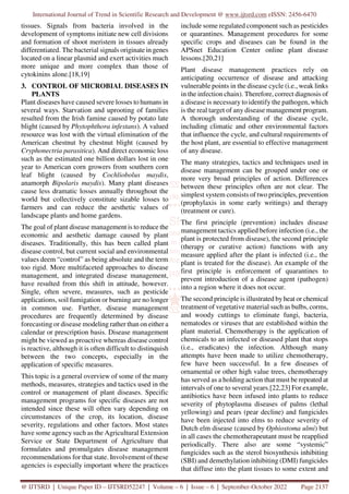 International Journal of Trend in Scientific Research and Development @ www.ijtsrd.com eISSN: 2456-6470
@ IJTSRD | Unique Paper ID – IJTSRD52247 | Volume – 6 | Issue – 6 | September-October 2022 Page 2137
tissues. Signals from bacteria involved in the
development of symptoms initiate new cell divisions
and formation of shoot meristem in tissues already
differentiated. The bacterial signals originate in genes
located on a linear plasmid and exert activities much
more unique and more complex than those of
cytokinins alone.[18,19]
3. CONTROL OF MICROBIAL DISEASES IN
PLANTS
Plant diseases have caused severe losses to humans in
several ways. Starvation and uprooting of families
resulted from the Irish famine caused by potato late
blight (caused by Phytophthora infestans). A valued
resource was lost with the virtual elimination of the
American chestnut by chestnut blight (caused by
Cryphonectria parasitica). And direct economic loss
such as the estimated one billion dollars lost in one
year to American corn growers from southern corn
leaf blight (caused by Cochliobolus maydis,
anamorph Bipolaris maydis). Many plant diseases
cause less dramatic losses annually throughout the
world but collectively constitute sizable losses to
farmers and can reduce the aesthetic values of
landscape plants and home gardens.
The goal of plant disease management is to reduce the
economic and aesthetic damage caused by plant
diseases. Traditionally, this has been called plant
disease control, but current social and environmental
values deem “control” as being absolute and the term
too rigid. More multifaceted approaches to disease
management, and integrated disease management,
have resulted from this shift in attitude, however.
Single, often severe, measures, such as pesticide
applications, soil fumigation or burning are no longer
in common use. Further, disease management
procedures are frequently determined by disease
forecasting or disease modeling rather than on either a
calendar or prescription basis. Disease management
might be viewed as proactive whereas disease control
is reactive, although it is often difficult to distinquish
between the two concepts, especially in the
application of specific measures.
This topic is a general overview of some of the many
methods, measures, strategies and tactics used in the
control or management of plant diseases. Specific
management programs for specific diseases are not
intended since these will often vary depending on
circumstances of the crop, its location, disease
severity, regulations and other factors. Most states
have some agency such as the Agricultural Extension
Service or State Department of Agriculture that
formulates and promulgates disease management
recommendations for that state. Involvement of these
agencies is especially important where the practices
include some regulated component such as pesticides
or quarantines. Management procedures for some
specific crops and diseases can be found in the
APSnet Education Center online plant disease
lessons.[20,21]
Plant disease management practices rely on
anticipating occurrence of disease and attacking
vulnerable points in the disease cycle (i.e., weak links
in the infection chain). Therefore, correct diagnosis of
a disease is necessary to identify the pathogen, which
is the real target of any disease management program.
A thorough understanding of the disease cycle,
including climatic and other environmental factors
that influence the cycle, and cultural requirements of
the host plant, are essential to effective management
of any disease.
The many strategies, tactics and techniques used in
disease management can be grouped under one or
more very broad principles of action. Differences
between these principles often are not clear. The
simplest system consists of two principles, prevention
(prophylaxis in some early writings) and therapy
(treatment or cure).
The first principle (prevention) includes disease
management tactics applied before infection (i.e., the
plant is protected from disease), the second principle
(therapy or curative action) functions with any
measure applied after the plant is infected (i.e., the
plant is treated for the disease). An example of the
first principle is enforcement of quarantines to
prevent introduction of a disease agent (pathogen)
into a region where it does not occur.
The second principle is illustrated by heat or chemical
treatment of vegetative material such as bulbs, corms,
and woody cuttings to eliminate fungi, bacteria,
nematodes or viruses that are established within the
plant material. Chemotherapy is the application of
chemicals to an infected or diseased plant that stops
(i.e., eradicates) the infection. Although many
attempts have been made to utilize chemotherapy,
few have been successful. In a few diseases of
ornamental or other high value trees, chemotherapy
has served as a holding action that must be repeated at
intervals of one to several years.[22,23] For example,
antibiotics have been infused into plants to reduce
severity of phytoplasma diseases of palms (lethal
yellowing) and pears (pear decline) and fungicides
have been injected into elms to reduce severity of
Dutch elm disease (caused by Ophiostoma ulmi) but
in all cases the chemotherapeutant must be reapplied
periodically. There also are some “systemic”
fungicides such as the sterol biosynthesis inhibiting
(SBI) and demethylation inhibiting (DMI) fungicides
that diffuse into the plant tissues to some extent and
 