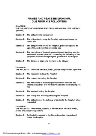 PRAISE AND PEACE BE UPON HIM,
                             DUE FROM HIS FOLLOWERS
              CHAPTER 1
              THE OBLIGATION TO BELIEVE AND OBEY HIM AND FOLLOW HIS WAY
              (SUNNA)

              Section 1 - The obligation to believe him

              Section 2 - The obligation to obey the Prophet, praise and peace be
                          upon him

              Section 3 - The obligation to follow the Prophet, praise and peace be
                          upon him, and obey his prophetic way

              Section 4 - The narrations of the early generations of Muslims and the
                          esteemed learned persons concerning the following of the
                          prophetic way and accepting the guidance of the Prophet

              Section 5    The danger in opposing his right to be obeyed


              CHAPTER 2
              THE NECESSITY TO LOVE THE PROPHET, praise and peace be upon him

              Section 1 - The necessity to love the Prophet

              Section 2 - The reward for loving the Prophet

              Section 3 - The narrations of the early generations of Muslims and
                          imams about their love for the Prophet and their longing for
                          him

              Section 4 - The signs of loving the Prophet

              Section 5 - The reality and meaning of loving the Prophet

              Section 6 - The obligation of the delivery of advice to the Prophet when
                          requested

              CHAPTER 3
              THE NECESSITY TO PRAISE, RESPECT AND HONOR THE PROPHET,
              praise and peace be upon him

              Section 1 - Authoritative verses in the Koran to praise, respect and
                          honor the Prophet


                                                  10




PDF created with pdfFactory Pro trial version www.pdffactory.com
 