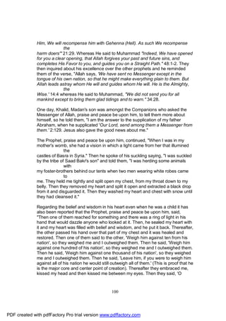 Him, We will recompense him with Gehenna (Hell). As such We recompense
                            the
              harm doers'" 21:29. Whereas He said to Muhammad "Indeed, We have opened
              for you a clear opening, that Allah forgives your past and future sins, and
              completes His Favor to you, and guides you on a Straight Path." 48:1-2. They
              then inquired about his excellence over the other prophets and he reminded
              them of the verse, "Allah says, 'We have sent no Messenger except in the
              tongue of his own nation, so that he might make everything plain to them. But
              Allah leads astray whom He will and guides whom He will. He is the Almighty,
                            the
              Wise.' 14:4 whereas He said to Muhammad, "We did not send you for all
              mankind except to bring them glad tidings and to warn." 34:28.

              One day, Khalid, Madan's son was amongst the Companions who asked the
              Messenger of Allah, praise and peace be upon him, to tell them more about
              himself, so he told them, "I am the answer to the supplication of my father
              Abraham, when he supplicated 'Our Lord, send among them a Messenger from
              them.' 2:129. Jesus also gave the good news about me."

              The Prophet, praise and peace be upon him, continued, "When I was in my
              mother's womb, she had a vision in which a light came from her that illumined
                             the
              castles of Basra in Syria." Then he spoke of his suckling saying, "I was suckled
              by the tribe of Saad Bakr's son" and told them, "I was herding some animals
                             with
              my foster-brothers behind our tents when two men wearing white robes came
                             to
              me. They held me tightly and split open my chest, from my throat down to my
              belly. Then they removed my heart and split it open and extracted a black drop
              from it and disguarded it. Then they washed my heart and chest with snow until
              they had cleansed it."

              Regarding the belief and wisdom in his heart even when he was a child it has
              also been reported that the Prophet, praise and peace be upon him, said,
              "Then one of them reached for something and there was a ring of light in his
              hand that would dazzle anyone who looked at it. Then, he sealed my heart with
              it and my heart was filled with belief and wisdom, and he put it back. Thereafter,
              the other passed his hand over that part of my chest and it was healed and
              restored. Then one of them said to the other, 'Weigh him against ten from his
              nation', so they weighed me and I outweighed them. Then he said, 'Weigh him
              against one hundred of his nation', so they weighed me and I outweighed them.
              Then he said, 'Weigh him against one thousand of his nation', so they weighed
              me and I outweighed them. Then he said, 'Leave him, if you were to weigh him
              against all of his nation he would still outweigh all of them.' (This is proof that he
              is the major core and center point of creation). Thereafter they embraced me,
              kissed my head and then kissed me between my eyes. Then they said, 'O



                                                       100




PDF created with pdfFactory Pro trial version www.pdffactory.com
 
