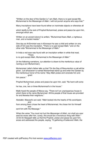 "Written on the door of the Garden is 'I am Allah, there is no god except Me.
              Muhammad is the Messenger of Allah. I will not punish anyone who says that.'"

              Many inscriptions have been found either on inanimate objects or otherwise all
                             of
              which testify to the rank of Prophet Muhammad, praise and peace be upon him,
              amongst which are:

              Written on an ancient stone it is written, "Muhammad fears Allah, a righteous
              man, and a trusted master."

              One day as Al-Simintari was in Khorasan he saw a child and written on one
              side of him was the inscription, "There is no god except Allah," and on the
              other side "Muhammad is the Messenger of Allah."

              In India a red rose was found with an inscription written in white that read,
                             "There
              is no god except Allah, Muhammad is the Messenger of Allah."

              (In the following narrations, our attention is drawn to the meritorious value of
              naming a son Muhammad.)

              Muhammad Jafar's father tells us that "On the Day of Resurrection a call will be
              given, 'Let whosoever is named Muhammad stand up and enter the Garden by
              the meritorious honor of his name.' May Allah praise and venerate him and
                            grant
              him peace."

              Prophet Muhammad, praise and peace be upon him, said, "No harm will come
                            if
              he has, one, two or three Muhammad's in the house."

              Malik heard the people of Mecca say, "There isn't an unprosperous house in
              which there is the name Muhammad. All the people of that house are provided
              for and likewise their neighbors."

              Abdullah, Masood's son said, "Allah looked into the hearts of His worshipers
                            and
              from among them chose the heart of Muhammad. He chose him for Himself
                            and
              sent him with His Message."

              When the verse "You must not hurt the Messenger of Allah, nor shall you ever
              wed his wives after him, surely, this would be a monstrous thing with Allah."
              33:53 An-Naqqash tells us that the Prophet, praise and peace be upon him,
              arose and addressed the people, saying, "O gathering of believers! Allah, the



                                                      102




PDF created with pdfFactory Pro trial version www.pdffactory.com
 