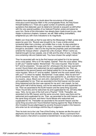 Muslims have absolutely no doubt about the occurrence of this great,
              miraculous event because Allah in His unchangeable Word, the Holy Koran
              Himself testifies to it. There are a great number of authentic prophetic
              quotations that elaborate upon its detail and marvels to acquaint us still further
              with the very special qualities of our beloved Prophet, praise and peace be
              upon him. Some of the information has already been made known to you, dear
              reader in previous chapters, however, we will, Allah willing (inshaAllah),
              enlightened you with more indications to its magnitude.

              Malik's son Anas tells us that he was told by the Messenger of Allah, praise and
              peace be upon him, "Burack was brought to me. It was a white animal,
              somewhat taller than a donkey, yet smaller than a mule. Its step extended a
              distance that equaled the range of its vision. I mounted and rode it until I was
              brought to Jerusalem. I tied it to the ring that the prophets used and thereafter
              entered the mosque where I prayed two units of prayer. When I came out,
              Gabriel brought me two vessels, one of milk and the other of wine. I chose the
              one containing milk and Gabriel said, 'You have chosen the upright nature.'

              Then he ascended with me to the first heaven and asked for it to be opened
              and a voice asked, 'Who is it?' He replied, 'Gabriel'. Then the voice asked, 'Who
              is with you?' Gabriel replied, 'Muhammad'. The voice inquired, 'Was he sent
              for?' and he answered, ' He was sent for', whereupon the door was opened for
              us and I found Adam who welcomed me and supplicated for me. Then we
              ascended to the second heaven and Gabriel asked for it to be opened, and a
              voice inquired, 'Who is it?' and he replied, 'Gabriel' and the voice asked 'Who is
              with you?' To which he replied, 'Muhammad'. It was asked, 'Was he sent for?'
              and he answered, 'He was.' And the door was opened for us, and there I found
              my cousins, Jesus, Mary's son and John, Zachariah's son. They welcomed me
              and supplicated for me. Then we ascended to the third heaven and the same
              thing happened and the door was opened for me and I met Joseph, he had
              been given half of all the beauty, and he too welcomed me and supplicated for
              me. Then we ascended to the fourth heaven and the same thing occurred.
              There I found Idris and he welcomed me and supplicated for me. (Of Idris) Allah
              says, "Idris, he too was of the truth and a Prophet." 19:56. Thereafter, we
              ascended to the fifth heaven and the same occurred. Aaron was there and he
              welcomed and supplicated for me. Then, we ascended to the sixth heaven, and
              the same thing occurred, and there I found Moses who welcomed and
              supplicated for me. Thereafter we ascended to the seventh heaven and the
              same thing occurred and I found Abraham leaning against the "Bayt Al Ma'mur
              (the Crowded House) pilgrimaged by seventy thousand angels in the heavens
              who enter but do not emerge until the Day of Judgement.

              Then he took me to the Lote Tree of the Ending, its leaves are like the ears of
              elephants and its fruits are like earthenware vessels. When a command from
              Allah covers it, that which is covered is transformed in a way that no creature is



                                                     104




PDF created with pdfFactory Pro trial version www.pdffactory.com
 