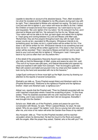 capable to describe on account of its absolute beauty. Then, Allah revealed to
              me what He revealed and He obligated to me fifty prayers during each day with
              its night. Then I descended to Moses who advised me saying, 'Go back to your
              Lord and ask Him to lighten it, your nation will never be able to do that. I tested
              the Children of Israel and know from experience.' So I went back to my Lord
              and requested, 'My Lord, lighten it for my nation.' So He reduced it by five, and I
              returned to Moses and told him, 'He reduced it by five for me.' Moses said,
              'Your nation will not be able to do that, go back again and asked Him to lighten
              it.' I kept going and coming between my Lord and Moses until Allah said,
              'Muhammad, they are five prayers throughout each day with its night. Each
              prayer counts as ten, equivalent to fifty prayers. Whosoever intends to do
              something good, but does not do it, a good action will be written for him. If he
              does it, ten will be written for him. Whosoever intends to do something bad and
              does not do it – nothing will be written against him. If he does it, then one bad
              action will be recorded.' Then I returned to Moses and told him and he said, 'Go
              back to your Lord and ask Him to lighten it.' Whereupon I said: I have gone
              back to my Lord so often that I am shy before Him."

              A fine detail of the preparatory Heavenly Ascent was narrated by Abu Dharr
              who tells us that the Messenger of Allah, praise and peace be upon him, said,
              "The roof of my house was split open, and Gabriel descended and opened my
              chest and washed it with water from Zamzam. Then he brought a gold dish
              filled with wisdom and belief and poured it into my chest and then sealed it. He
              took me by the hand and ascended with me to the heavens."

              Judge Eyad continues to throw more light up the Night Journey by drawing our
              attention to the reports of several Companions:

              Shehab's son tells us, "Every Prophet except Adam and Abraham said to me
              (Prophet Muhammad). 'Welcome to the righteous Prophet and the righteous
              brother'. Adam and Abraham said, 'a righteous son.'"

              Abbas' son, reports that the Prophet said, "Then he (Gabriel) ascended with me
              until I reached a level plain where I heard the scratching of pens." To this Anas
              added, "Then he (Gabriel) ascended with me until I reached the Lote Tree of
              the Ending, and it was covered in colors that I did not recognize, thereafter I
              was brought into the Garden."

              Sa'sa'a son, Malik tells us of the Prophet's, praise and peace be upon him,
              conversation with Moses, he said, "When I passed Moses, he wept. He was
              asked, 'Why do you weep?' He replied, 'Lord, this is a young man who was sent
              after me, and more of his nation will enter the Garden than those of my nation."

              Abu Hurayrah, tells us, "Then he (the Prophet) traveled until he reached
              Jerusalem where he dismounted. He tied his mount to the Rock and prayed
              with the angels. After the prayer they asked, 'Gabriel, who is this with you?' He



                                                     105




PDF created with pdfFactory Pro trial version www.pdffactory.com
 