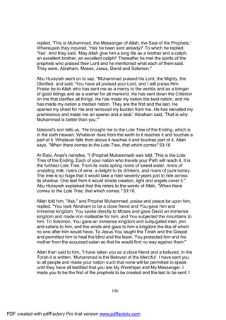 replied, 'This is Muhammad, the Messenger of Allah, the Seal of the Prophets.'
              Whereupon they inquired, 'Has he been sent already?' To which he replied,
              'Yes'. And they said, 'May Allah give him a long life as a brother and a caliph,
              an excellent brother, an excellent caliph!' Thereafter he met the spirits of the
              prophets who praised their Lord and he mentioned what each of them said.
              They were, Abraham, Moses, Jesus, David and Solomon."

              Abu Hurayrah went on to say, "Muhammad praised his Lord, the Mighty, the
              Glorified, and said, 'You have all praised your Lord, and I will praise Him:
              Praise be to Allah who has sent me as a mercy to the worlds and as a bringer
              of good tidings and as a warner for all mankind. He has sent down the Criterion
              on me that clarifies all things. He has made my nation the best nation, and He
              has made my nation a median nation. They are the first and the last. He
              opened my chest for me and removed my burden from me. He has elevated my
              prominence and made me an opener and a seal.' Abraham said, 'That is why
              Muhammad is better than you.'"

              Masood's son tells us, "He brought me to the Lote Tree of the Ending, which is
              in the sixth heaven. Whatever rises from the earth to it reaches it and touches a
              part of it. Whatever falls from above it reaches it and touches part of it. Allah
              says, "When there comes to the Lote Tree, that which comes" 53:16

              Ar Rabi, Anas's narrates, "I (Prophet Muhammad) was told, 'This is the Lote
              Tree of the Ending. Each of your nation who travels your Path will reach it. It is
              the furthest Lote Tree. From its roots spring rivers of sweet water, rivers of
              unstaling milk, rivers of wine, a delight to its drinkers, and rivers of pure honey.
              The tree is so huge that it would take a rider seventy years just to ride across
              its shadow. One leaf from it would shade creation, light and angels cover it."
              Abu Hurayrah explained that this refers to the words of Allah, "When there
              comes to the Lote Tree, that which comes." 53:16.

              Allah told him, "Ask," and Prophet Muhammad, praise and peace be upon him,
              replied, "You took Abraham to be a close friend and You gave him and
              immense kingdom. You spoke directly to Moses and gave David an immense
              kingdom and made iron malleable for him, and You subjected the mountains to
              him. To Solomon, You gave an immense kingdom and subjugated men, jinn
              and satans to him, and the winds and gave to him a kingdom the like of which
              no one after him would have. To Jesus You taught the Torah and the Gospel
              and permitted him to heal the blind and the leper. You protected him and his
              mother from the accursed satan so that he would find no way against them."

              Allah then said to him, "I have taken you as a close friend and a beloved. In the
              Torah it is written, 'Muhammad is the Beloved of the Merciful'. I have sent you
              to all people and made your nation such that none will be permitted to speak
              until they have all testified that you are My Worshiper and My Messenger. I
              made you to be the first of the prophets to be created and the last to be sent. I



                                                      106




PDF created with pdfFactory Pro trial version www.pdffactory.com
 