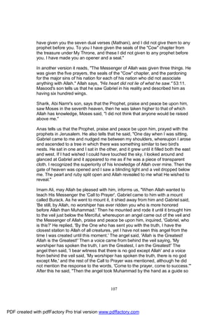 have given you the seven dual verses (Mathani), and I did not give them to any
              prophet before you. To you I have given the seals of the "Cow" chapter from
              the treasure under My Throne, and these I did not given to any prophet before
              you. I have made you an opener and a seal."

              In another version it reads, "The Messenger of Allah was given three things. He
              was given the five prayers, the seals of the "Cow" chapter, and the pardoning
              for the major sins of his nation for each of his nation who did not associate
              anything with Allah." Allah says, "His heart did not lie of what he saw." 53:11.
              Masood's son tells us that he saw Gabriel in his reality and described him as
              having six hundred wings.

              Sharik, Abi Namr's son, says that the Prophet, praise and peace be upon him,
              saw Moses in the seventh heaven, then he was taken higher to that of which
              Allah has knowledge, Moses said, "I did not think that anyone would be raised
              above me."

              Anas tells us that the Prophet, praise and peace be upon him, prayed with the
              prophets in Jerusalem. He also tells that he said, "One day when I was sitting,
              Gabriel came to me and nudged me between my shoulders, whereupon I arose
              and ascended to a tree in which there was something similar to two bird's
              nests. He sat in one and I sat in the other, and it grew until it filled both the east
              and west. If I had wished I could have touched the sky. I looked around and
              glanced at Gabriel and it appeared to me as if he was a piece of transparent
              cloth. I recognized the superiority of his knowledge of Allah over mine. Then the
              gate of heaven was opened and I saw a blinding light and a veil dropped below
              me. The pearl and ruby split open and Allah revealed to me what He wished to
              reveal."

              Imam Ali, may Allah be pleased with him, informs us, "When Allah wanted to
              teach His Messenger the 'Call to Prayer', Gabriel came to him with a mount
              called Burack. As he went to mount it, it shied away from him and Gabriel said,
              'Be still, by Allah, no worshiper has ever ridden you who is more honored
              before Allah than Muhammad.' Then he mounted and rode it until it brought him
              to the veil just below the Merciful, whereupon an angel came out of the veil and
              the Messenger of Allah, praise and peace be upon him, inquired, 'Gabriel, who
              is this?' He replied, 'By the One who has sent you with the truth, I have the
              closest station to Allah of all creatures, yet I have not seen this angel from the
              time I was created until this moment.' The angel said, 'Allah is the Greatest!
              Allah is the Greatest!' Then a voice came from behind the veil saying, 'My
              worshiper has spoken the truth, I am the Greatest, I am the Greatest!' The
              angel then said, 'I bear witness that there is no god except Allah' and a voice
              from behind the veil said, 'My worshiper has spoken the truth, there is no god
              except Me,' and the rest of the Call to Prayer was mentioned, although he did
              not mention the response to the words, 'Come to the prayer, come to success.'"
              After this he said, "Then the angel took Muhammad by the hand as a guide so



                                                       107




PDF created with pdfFactory Pro trial version www.pdffactory.com
 