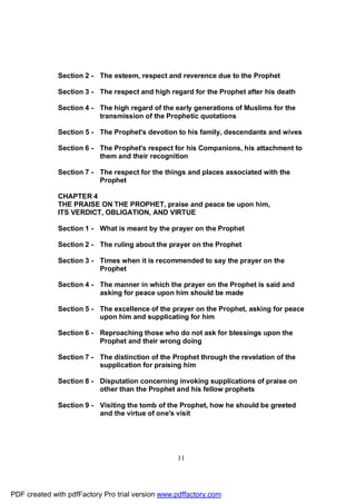 Section 2 - The esteem, respect and reverence due to the Prophet

              Section 3 - The respect and high regard for the Prophet after his death

              Section 4 - The high regard of the early generations of Muslims for the
                          transmission of the Prophetic quotations

              Section 5 - The Prophet's devotion to his family, descendants and wives

              Section 6 - The Prophet's respect for his Companions, his attachment to
                          them and their recognition

              Section 7 - The respect for the things and places associated with the
                          Prophet

              CHAPTER 4
              THE PRAISE ON THE PROPHET, praise and peace be upon him,
              ITS VERDICT, OBLIGATION, AND VIRTUE

              Section 1 - What is meant by the prayer on the Prophet

              Section 2 - The ruling about the prayer on the Prophet

              Section 3 - Times when it is recommended to say the prayer on the
                          Prophet

              Section 4 - The manner in which the prayer on the Prophet is said and
                          asking for peace upon him should be made

              Section 5 - The excellence of the prayer on the Prophet, asking for peace
                          upon him and supplicating for him

              Section 6 - Reproaching those who do not ask for blessings upon the
                          Prophet and their wrong doing

              Section 7 - The distinction of the Prophet through the revelation of the
                          supplication for praising him

              Section 8 - Disputation concerning invoking supplications of praise on
                          other than the Prophet and his fellow prophets

              Section 9 - Visiting the tomb of the Prophet, how he should be greeted
                          and the virtue of one's visit




                                                  11




PDF created with pdfFactory Pro trial version www.pdffactory.com
 