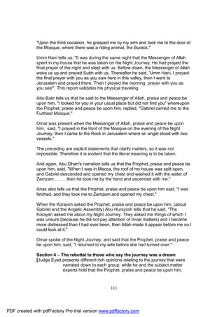 "Upon the third occasion, he grasped me by my arm and took me to the door of
              the Mosque, where there was a riding animal, the Burack."

              Umm Hani tells us, "It was during the same night that the Messenger of Allah
              spent in my house that he was taken on the Night Journey. He had prayed the
              final prayer of the night and slept with us. Before dawn, the Messenger of Allah
              woke us up and prayed Subh with us. Thereafter he said, 'Umm Hani, I prayed
              the final prayer with you as you saw here in this valley, then I went to
              Jerusalem and prayed there. Then I prayed the morning prayer with you as
              you see'". This report validates his physical traveling.

              Abu Bakr tells us that he said to the Messenger of Allah, praise and peace be
              upon him, "I looked for you in your usual place but did not find you" whereupon
              the Prophet, praise and peace be upon him, replied, "Gabriel carried me to the
              Furthest Mosque."

              Omar was present when the Messenger of Allah, praise and peace be upon
              him, said, "I prayed in the front of the Mosque on the evening of the Night
              Journey, then I came to the Rock in Jerusalem where an angel stood with two
              vessels."

              The preceding are explicit statements that clarify matters, so it was not
              impossible. Therefore it is evident that the literal meaning is to be taken.

              And again, Abu Dharr's narration tells us that the Prophet, praise and peace be
              upon him, said, "When I was in Mecca, the roof of my house was split open,
              and Gabriel descended and opened my chest and washed it with the water of
              Zamzam………then he took me by the hand and ascended with me."

              Anas also tells us that the Prophet, praise and peace be upon him said, "I was
              fetched, and they took me to Zamzam and opened my chest."

              When the Koraysh asked the Prophet, praise and peace be upon him, (about
              Gabriel and the Angelic Assembly) Abu Hurayrah tells that he said, "The
              Koraysh asked me about my Night Journey. They asked me things of which I
              was unsure (because he did not pay attention of trivial matters) and I became
              more distressed than I had ever been, then Allah made it appear before me so I
              could look at it."

              Omar spoke of the Night Journey, and said that the Prophet, praise and peace
              be upon him, said, "I returned to my wife before she had turned over."

              Section 4 – The rebuttal to those who say the journey was a dream
              [Judge Eyad presents different rich opinions relating to the journey that were
                           narrated down to each group, while he and the subject matter
                           experts hold that the Prophet, praise and peace be upon him,



                                                      111




PDF created with pdfFactory Pro trial version www.pdffactory.com
 