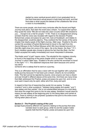 started by vision spiritual ascent which in turn graduated him to
                            the final miraculous actual ascent in both body and spirit, and that
                            final state is what caused the debate of the unbelievers flair since
                            a vision is incontestable.]

              There are some people, who lived many centuries after the Ascent and Night
              Journey took place, that claim the event was a dream. To support their opinion
              they quote the verse "We did not make the vision (ru'yah) which We showed to
              you…. Except to be a trial for people." 17:60. There is no disagreement among
              scholars that this verse was revealed with regard to the decision Prophet
              Muhammad, praise and peace be upon him, took at Hudabiyah, and relates to
              the disappointed, would-be pilgrims. They overlook the first verses of the same
              chapter that clearly speak of the Night Journey. Allah says, "Exalted is He who
              carried His worshiper (Prophet Muhammad) to travel in the night from the
              Sacred Mosque to the Furthest Mosque which We have blessed around it so
              that We might show him some of Our signs. He is the Hearer, the Seer." 17:1.
              Such mistaken people also choose to ignore the fact that Abu Bakr, the first
              Caliph accepted the reality immediately and never interpreted it otherwise.

              The Arabic word "ru'yah" means vision. The rebuttal for this mistaken minority
              is found in the beginning of the same chapter which is named "The Night
              Journey" in which Allah says, "Exalted is He who carried His worshiper to travel
              in the night." 17:1. This statement disproves their claim because one cannot
              say about
              someone who is asleep that he went on a journey.

              This is an affirmation that he saw a vision with his eye together with a physical,
              bodily journey because if it had been just a dream, dreams do not constitute
              trials. This fact cannot be rejected by anyone, since anyone can have a dream
              and see himself in different places at the same time. And there are many times
              that Allah addressed His Prophet, praise and peace be upon him, and no one
              ever said it meant only his spirit, rather all of him, body and spirit

              In regard to their line of reasoning they quote him as saying, "in sleep
              (manam)" and in other quotations, "between being asleep and awake," and "I
              was asleep and then awoke", this is not substantiated because it is most likely
              that when the angel first came to him he was asleep, therefore it would stand to
              reason he was asleep at the beginning prior to him being taken and carried at
              night. There is nothing in the prophetic quotations that point to the entire event
              having taken place as such.


              Section 5 – The Prophet's seeing of His Lord
              [Judge Eyad presents different rich opinions relating to the journey that were
                           narrated down to each group, while he and the subject matter
                           experts hold that the Prophet, praise and peace be upon him,



                                                     112




PDF created with pdfFactory Pro trial version www.pdffactory.com
 