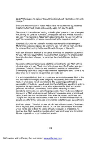 Lord?" Whereupon he replied, "I saw Him with my heart, I did not see Him with
              my eye."

              Such was the conviction of Hasan Al Basri that he would swear by Allah that
              Prophet Muhammad, praise and peace be upon him, saw his Lord.

              The authentic transmissions relating to the Prophet, praise and peace be upon
              him, seeing His Lord are numerous. An-Naqqash said that Ahmad, Hannbal's
              son said "The meaning of Abbas' son's statement is that he saw Him with his
              eye!" He repeated this phrase so many times that he ran out of breath.

              Whereas Abu Omar At-Talamanki reported that Hanbal's son said Prophet
              Muhammad, praise and peace be upon him, saw Him with his heart, and that
              he refrained from saying that he saw Him with his eyes in this world.

              Ata's son draws our attention to the verse "Have We not expanded your chest
              for you." 94:1 and says that this means that Allah expanded his chest in order
              to receive the vision whereas He expanded the chest of Moses for direct
              speech.

              Al Ashari and his companions are all of the opinion that he saw Allah with his
              physical eyes, and said, "Each prophet is given a sign. Our Prophet was also
              given one. Out of all of them he was selected to receive the vision of Him."
              Commenting upon this a shaykh was somewhat hesitant and said, "There is no
              clear proof for it, however it is permitted for it to be so."

              It is an indisputable truth that it is conceivable for him to have seen Allah in this
              life, and there is nothing to make it logically impossible (unless one quantifies
              Allah, in which case he will be mistaken). The supporting proof that it is
              permissible in this life is, you will recall, that Prophet Moses asked for it and it is
              impossible for a prophet not to know what is permitted for Allah and what is
              permitted for himself. Undoubtedly, Moses would have only asked for
              something permissible, not something impossible. However, he was not given
              the seeing of Allah, while some said that when he was in a state of shock and
              death, it was then that he saw Allah. Then when He revived him Moses said
              "Forgive me" because he had asked to see Him in this life and later when his
              people asked for it they were also overwhelmed by lightening as a punishment.

              Allah told Moses, "You shall not see Me. But look at the mountain, if it remains
              firm in its place, then you shall see Me." 7:143. This verse means that Moses
              would not be able to bear the seeing of Allah, because it is impossible. To
              illustrate this, Allah made the mountain which was far stronger and firmer than
              Moses' physical form to be crushed and leveled.




                                                       114




PDF created with pdfFactory Pro trial version www.pdffactory.com
 