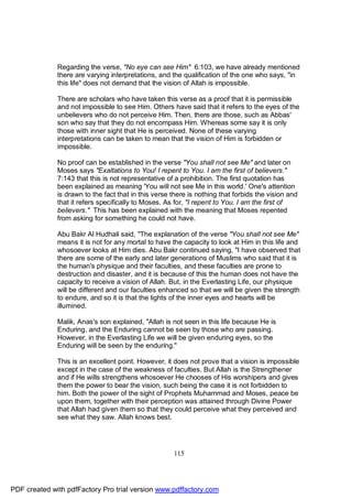 Regarding the verse, "No eye can see Him" 6:103, we have already mentioned
              there are varying interpretations, and the qualification of the one who says, "in
              this life" does not demand that the vision of Allah is impossible.

              There are scholars who have taken this verse as a proof that it is permissible
              and not impossible to see Him. Others have said that it refers to the eyes of the
              unbelievers who do not perceive Him. Then, there are those, such as Abbas'
              son who say that they do not encompass Him. Whereas some say it is only
              those with inner sight that He is perceived. None of these varying
              interpretations can be taken to mean that the vision of Him is forbidden or
              impossible.

              No proof can be established in the verse "You shall not see Me" and later on
              Moses says "Exaltations to You! I repent to You. I am the first of believers."
              7:143 that this is not representative of a prohibition. The first quotation has
              been explained as meaning 'You will not see Me in this world.' One's attention
              is drawn to the fact that in this verse there is nothing that forbids the vision and
              that it refers specifically to Moses. As for, "I repent to You. I am the first of
              believers." This has been explained with the meaning that Moses repented
              from asking for something he could not have.

              Abu Bakr Al Hudhali said, "The explanation of the verse "You shall not see Me"
              means it is not for any mortal to have the capacity to look at Him in this life and
              whosoever looks at Him dies. Abu Bakr continued saying, "I have observed that
              there are some of the early and later generations of Muslims who said that it is
              the human's physique and their faculties, and these faculties are prone to
              destruction and disaster, and it is because of this the human does not have the
              capacity to receive a vision of Allah. But, in the Everlasting Life, our physique
              will be different and our faculties enhanced so that we will be given the strength
              to endure, and so it is that the lights of the inner eyes and hearts will be
              illumined.

              Malik, Anas's son explained, "Allah is not seen in this life because He is
              Enduring, and the Enduring cannot be seen by those who are passing.
              However, in the Everlasting Life we will be given enduring eyes, so the
              Enduring will be seen by the enduring."

              This is an excellent point. However, it does not prove that a vision is impossible
              except in the case of the weakness of faculties. But Allah is the Strengthener
              and if He wills strengthens whosoever He chooses of His worshipers and gives
              them the power to bear the vision, such being the case it is not forbidden to
              him. Both the power of the sight of Prophets Muhammad and Moses, peace be
              upon them, together with their perception was attained through Divine Power
              that Allah had given them so that they could perceive what they perceived and
              see what they saw. Allah knows best.




                                                      115




PDF created with pdfFactory Pro trial version www.pdffactory.com
 