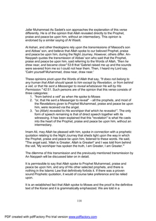Jafar Muhammad As Sadek's son approaches the explanation of this verse
              differently. He is of the opinion that Allah revealed directly to the Prophet,
              praise and peace be upon him, without an intermediary. This opinion is
              endorsed by a similar saying of Al Wasiti.

              Al Ashari, and other theologians rely upon the transmissions of Masood's son
              and Abbas' son, and believe that Allah spoke to our beloved Prophet, praise
              and peace be upon him, during the Night Journey. However, others differ. An-
              Naqqash quotes the transmission of Abbas' son who said that the Prophet,
              praise and peace be upon him, said referring to the Words of Allah, "then he
              drew near, and became close" 53:8 that 'Gabriel raised me up and the sounds
              were severed from me so I could not hear them. Then, I heard my Lord say,
              'Calm yourself Muhammad, draw near, draw near.'

              These opinions pivot upon the Words of Allah that say, "It does not belong to
              any human that Allah should speak to him except by Revelation, or from behind
              a veil, or that He sent a Messenger to reveal whatsoever He will by His
              Permission." 42:51. Such persons are of the opinion that this verse consists of
              three categories:
                  1. "from behind a veil" as when He spoke to Moses
                  2. "or, that He sent a Messenger to reveal" - all the prophets, and most of
                      the Revelations given to Prophet Muhammad, praise and peace be upon
                      him, were received via the angel.
                  3. "so (Allah) revealed to His worshiper that which he revealed ". The only
                      form of speech remaining is that of direct speech together with its
                      witnessing. It has been explained that this "revelation" is what He casts
                      into the heart of the Prophet, praise and peace be upon him, without an
                      intermediary.

              Imam Ali, may Allah be pleased with him, spoke in connection with a prophetic
              quotation relating to the Night Journey that sheds light upon the way in which
              the Prophet, praise and peace be upon him, listened to these words. He said,
              "The angel said, 'Allah is Greater, Allah is Greater!' and I was told from behind
              the veil, 'My worshiper has spoken the truth, I am Greater, I am Greater.'"

              The dilemma of this transmission and the previously mentioned transmission by
              An Naqqash will be discussed later on in detail.

              It is permissible to say that Allah spoke to Prophet Muhammad, praise and
              peace be upon him, and any of His other selected prophets, and there is
              nothing in the Islamic Law that definitively forbids it. If there was a proven
              sound Prophetic quotation, it would of course take preference and be relied
              upon.

              It is an established fact that Allah spoke to Moses and the proof is the definitive
              text of the Koran and it is grammatically emphasized. We are told in a



                                                      118




PDF created with pdfFactory Pro trial version www.pdffactory.com
 