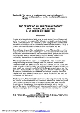 Section 10 - The manner to be adopted upon entering the Prophet's
                           Mosque and its excellence and the excellence of Mecca and
                           Medina



                       THE PRAISE OF ALLAH FOR HIS PROPHET
                              AND THE EXALTED STATUS
                             IN WHICH HE BEHOLDS HIM

                                                  Introduction

              Anyone who has picked up a book, large or small, about Prophet Muhammad,
              praise and peace be upon, cannot fail to have recognized the exalted status in
              which Allah beholds him. Nor yet can they fail to recognize how Allah blessed
              him with a multiplicity of virtues, excellent qualities and characteristics. To try to
              do justice to his immense worth would exhaust both tongue and pen.

              One catches a glimpse of the exalted status in which Allah beholds him in the
              Holy Koran where one witnesses His praise of his character and morality, and
              reads of the instruction of Allah to His worshipers to hold tightly to him and obey
              his commands. Allah in His overwhelming bounty bestows honor on him,
              prefers him, praises him and rewards him with the greatest reward.

              Allah presented him to His creation and made him the most perfect human
              being and distinguished him, amongst other fine attributes, with the most
              beautiful qualities and noble opinions. Allah supported His Prophet, praise and
              peace be upon him, with miracles that held people in wonderment. He gave him
              clear proofs and honored him, all of which his Companions witnessed and the
              generation that came after him indisputably knew. This blessed knowledge with
              its light was passed down in trusted hands and through which we are indeed
              blessed. May Allah praise and venerate our Master Muhammad and grant him
              perfect peace in abundance.

              The Companion, Anas narrated the story of how the winged heavenly mount by
              the name of Burack was bridled and saddled for the Prophet, praise and peace
              be upon him, to ride on his miraculous Night Journey, shied away from him.
              The Archangel Gabriel asked Burack why he behaved in such a manner
              saying, "Do you do this to Muhammad? No one more honored by Allah than he
              has ever ridden you. Upon hearing these words Burack broke out in a sweat."


                                        CHAPTER 1
              THE PRAISE OF ALLAH FOR HIS PROPHET AND THE EXALTED STATUS
                              IN WHICH HE BEHOLDS HIM


                                                        12




PDF created with pdfFactory Pro trial version www.pdffactory.com
 