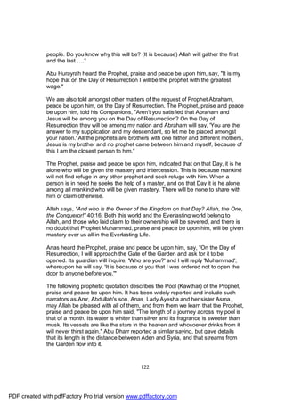 people. Do you know why this will be? (It is because) Allah will gather the first
              and the last …."

              Abu Hurayrah heard the Prophet, praise and peace be upon him, say, "It is my
              hope that on the Day of Resurrection I will be the prophet with the greatest
              wage."

              We are also told amongst other matters of the request of Prophet Abraham,
              peace be upon him, on the Day of Resurrection. The Prophet, praise and peace
              be upon him, told his Companions, "Aren't you satisfied that Abraham and
              Jesus will be among you on the Day of Resurrection? On the Day of
              Resurrection they will be among my nation and Abraham will say, 'You are the
              answer to my supplication and my descendant, so let me be placed amongst
              your nation.' All the prophets are brothers with one father and different mothers,
              Jesus is my brother and no prophet came between him and myself, because of
              this I am the closest person to him."

              The Prophet, praise and peace be upon him, indicated that on that Day, it is he
              alone who will be given the mastery and intercession. This is because mankind
              will not find refuge in any other prophet and seek refuge with him. When a
              person is in need he seeks the help of a master, and on that Day it is he alone
              among all mankind who will be given mastery. There will be none to share with
              him or claim otherwise.

              Allah says, "And who is the Owner of the Kingdom on that Day? Allah, the One,
              the Conqueror!" 40:16. Both this world and the Everlasting world belong to
              Allah, and those who laid claim to their ownership will be severed, and there is
              no doubt that Prophet Muhammad, praise and peace be upon him, will be given
              mastery over us all in the Everlasting Life.

              Anas heard the Prophet, praise and peace be upon him, say, "On the Day of
              Resurrection, I will approach the Gate of the Garden and ask for it to be
              opened. Its guardian will inquire, 'Who are you?' and I will reply 'Muhammad',
              whereupon he will say, 'It is because of you that I was ordered not to open the
              door to anyone before you.'"

              The following prophetic quotation describes the Pool (Kawthar) of the Prophet,
              praise and peace be upon him. It has been widely reported and include such
              narrators as Amr, Abdullah's son, Anas, Lady Ayesha and her sister Asma,
              may Allah be pleased with all of them, and from them we learn that the Prophet,
              praise and peace be upon him said, "The length of a journey across my pool is
              that of a month. Its water is whiter than silver and its fragrance is sweeter than
              musk. Its vessels are like the stars in the heaven and whosoever drinks from it
              will never thirst again." Abu Dharr reported a similar saying, but gave details
              that its length is the distance between Aden and Syria, and that streams from
              the Garden flow into it.



                                                     122




PDF created with pdfFactory Pro trial version www.pdffactory.com
 