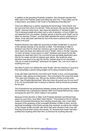In addition to the preceding Prophetic quotation, Abu Hurayrah reported that
              Allah said to His Prophet, praise and peace be upon him, "I have taken you for
              a close friend, and written in the Torah is 'the Beloved of the Merciful.'"

              There are differences in opinion regarding the terminology "close friend" and
              the root word from which it is derived. There are those who say the Arabic word
              "khalil", meaning 'close friend', also bears the definition of "devoted to Allah."
              This is because people who attain such a rank of devotion, or love of Allah are
              not detached from one another. Another opinion is that the word "khalil" can be
              taken as meaning "chosen", and that Allah selected this word in preference to
              others. It has also been said that the root of the word is derived from "taking a
              matter to be pure".

              Prophet Abraham was called the close friend of Allah "khalilu'llah" on account
              of the ultimate intensity of his devotion to Allah. The friendship of Allah to
              Abraham was that He made him victorious and a role model. On the other
              hand, there are those who define the root of "khalil", which is "khulla" meaning
              "in need" as being "a poor person in need". Abraham was known by this title
              because his need was only in his Lord and he was devotedly dependant upon
              Him for his needs and did not depend upon others. We recall how when
              Abraham was about to be cast into the fire, Gabriel came to him and asked,
              "Are you in need of anything?" whereupon he replied, "No, I am not in need of
              anything from you."

              Abu Bakr Furack's son defined the word "khulla" with the meaning of "pure love
              that necessitates a person being singled out for being infused by secrets."

              It has also been said that the root of the word "khulla" is love, and incorporates
              kindness, help, raising and intercession. This is founded in the verse that reads,
              "The Jews and Christians say, 'We are the children of Allah and His loved
              ones.' Say (Prophet Muhammad), 'Why then does He punish you for your sins?'
              5:18. It is inconceivable that if a person is beloved, that he should be punished
              for his sins!

              The Prophethood has perspectives between people and the prophet, whereas
              the friendship has a perspective between Allah and Prophet Muhammad, praise
              and peace be upon him, which makes it very special.

              Because of their devotion to Allah, both Prophets Abraham and Muhammad,
              peace be upon them, were titled "close friends." They looked to Him for all their
              needs and severed themselves from needing anyone else. And, it was either
              because of the greatness of the concealed kindness of Allah to them, and the
              disclosed knowledge of the Divine secrets they received, as well as the matters
              of the Unseen worlds and faith with which they were infused in their inner self
              that they forsook other means and causes. Or, because their hearts had been
              purified from anything other than Him, so that love for anything else was



                                                     124




PDF created with pdfFactory Pro trial version www.pdffactory.com
 