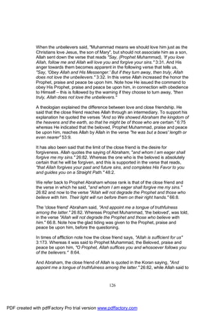 When the unbelievers said, "Muhammad means we should love him just as the
              Christians love Jesus, the son of Mary", but should not associate him as a son,
              Allah sent down the verse that reads "Say, (Prophet Muhammad), 'If you love
              Allah, follow me and Allah will love you and forgive your sins." 3:31. And His
              anger towards them becomes apparent in the following verse that tells us,
              "Say, 'Obey Allah and His Messenger.' But if they turn away, then truly, Allah
              does not love the unbelievers." 3:32. In this verse Allah increased the honor the
              Prophet, praise and peace be upon him. Note how He issued the command to
              obey His Prophet, praise and peace be upon him, in connection with obedience
              to Himself – this is followed by the warning if they choose to turn away, "then
              truly, Allah does not love the unbelievers."

              A theologian explained the difference between love and close friendship. He
              said that the close friend reaches Allah through an intermediary. To support his
              explanation he quoted the verses "And so We showed Abraham the kingdom of
              the heavens and the earth, so that he might be of those who are certain." 6:75
              whereas He indicated that the beloved, Prophet Muhammad, praise and peace
              be upon him, reaches Allah by Allah in the verse "he was but a bows' length or
              even nearer" 53:9.

              It has also been said that the limit of the close friend is the desire for
              forgiveness. Allah quotes the saying of Abraham, "and whom I am eager shall
              forgive me my sins." 26:82. Whereas the one who is the beloved is absolutely
              certain that he will be forgiven, and this is supported in the verse that reads,
              "that Allah forgives your past and future sins, and completes His Favor to you
              and guides you on a Straight Path." 48:2.

              We refer back to Prophet Abraham whose rank is that of the close friend and
              the verse in which he said, "and whom I am eager shall forgive me my sins."
              26:82 and now to the verse "Allah will not degrade the Prophet and those who
              believe with him. Their light will run before them on their right hands." 66:8.

              The 'close friend' Abraham said, "And appoint me a tongue of truthfulness
              among the latter." 26:82. Whereas Prophet Muhammad, 'the beloved', was told,
              in the verse "Allah will not degrade the Prophet and those who believe with
              him." 66:8. Note how the glad tiding was given to the Prophet, praise and
              peace be upon him, before the questioning.

              In times of affliction note how the close friend says, "Allah is sufficient for us"
              3:173. Whereas it was said to Prophet Muhammad, the Beloved, praise and
              peace be upon him, "O Prophet, Allah suffices you and whosoever follows you
              of the believers." 8:64.

              And Abraham, the close friend of Allah is quoted in the Koran saying, "And
              appoint me a tongue of truthfulness among the latter." 26:82, while Allah said to



                                                      126




PDF created with pdfFactory Pro trial version www.pdffactory.com
 