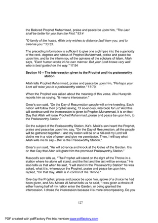 the Beloved Prophet Muhammad, praise and peace be upon him, "The Last
              shall be better for you than the First." 93:4

              "O family of the house, Allah only wishes to distance fault from you, and to
              cleanse you." 33:33.

              The preceding information is sufficient to give one a glimpse into the superiority
              of the rank, degrees and status of Prophet Muhammad, praise and peace be
              upon him, and to the inform you of the opinions of the scholars of Islam. Allah
              says, "Each human works in his own manner. But your Lord knows very well
              who is best guided on the way." 17:84

              Section 10 – The intercession given to the Prophet and his praiseworthy
                           station

              Allah tells Prophet Muhammad, praise and peace be upon him, "Perhaps your
              Lord will raise you to a praiseworthy station." 17:79.

              When the Prophet was asked about the meaning of this verse, Abu Hurayrah
              reports him as saying, "It means intercession."

              Omar's son said, "On the Day of Resurrection people will arrive kneeling. Each
              nation will follow their prophet asking, 'O so-and-so, intercede for us!' And this
              will continue until the intercession is given to Prophet Muhammad. It is on that
              Day that Allah will raise Prophet Muhammad, praise and peace be upon him, to
              the Praiseworthy Station."

              On the subject of the Praiseworthy Station, Ka'b, Malik's son heard the Prophet,
              praise and peace be upon him, say, "On the Day of Resurrection, all the people
              will be gathered together. I and my nation will be on a hill and my Lord will
              clothe me in a robe of green and give me permission. Then, I will say what
              Allah wills me to say – that is the Praiseworthy Station."

              Omar's son said, "He will advance and knock at the Gates of the Garden. It is
              on that Day that Allah will grant him the promised Praiseworthy Station."

              Masood's son tells us, "The Prophet will stand on the right of the Throne in a
              station where he alone will stand, and the first and the last will be envious." He
              also tells us that when he said, "I will stand in the Praiseworthy Station" he was
              asked, what it is, whereupon the Prophet, praise and peace be upon him,
              replied, "On that Day, Allah is in control of His Throne."

              One day the Prophet, praise and peace be upon him, spoke of a choice he had
              been given, and Abu Moses Al Ashari tells us he said, "I was given a choice of
              either having half of my nation enter the Garden, or being granted the
              intercession. I chose the intercession because it is more encompassing. Do you



                                                     127




PDF created with pdfFactory Pro trial version www.pdffactory.com
 
