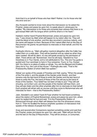 think that it is on behalf of those who fear Allah? Rather, it is for those who fall
              into error and sin."

              Abu Hurayrah wanted to know more about the intercession so he asked the
              Prophet, praise and peace be upon him, to speak about it, whereupon he
              replied, "My intercession is for those who sincerely bear witness that there is no
              god except Allah with his tongue which confirms what is in his heart."

              Habiba's mother heard Prophet Muhammad, praise and peace be upon him,
              say, "I was shown by Allah what will happen to my nation after me. They will
              shed the blood of one another, and this also occurred in previous nations, and
              the same will happen to them. Because of this I asked Allah that on the Day of
              Resurrection He grants me permission to intercede on their behalf, and this He
              has done."

              Hudhayfa informs us, "Allah will gather mankind altogether after the Caller has
              called them on a wide plain. They will be barefoot and as naked as when they
              were created. All will be silent, no one will speak except by the permission of
              Allah. There will be call, 'Muhammad.' And he will reply, 'Obedient to You!
              Goodness is in Your Hands, evil is not (attributed) to You. The one You guide is
              guided and Your worshiper is here in Your presence, Yours, to You. Except
              with You there is no place of safety or refuge. You are the Blessed and Exalted.
              Glory be to You, the Lord of the House.'" Hudhayfa also said, "That is the
              Praiseworthy Station of which Allah has spoken."

              Abbas' son spoke of the people of Paradise and Hell, saying, "When the people
              of the Fire enter it, and the people of the Garden enter therein, and their
              remains only the last band of those to enter the Garden and the last band of
              those to enter the Fire, the band of those of the Fire will say to the band of
              those of the Garden, 'Your belief has not been of help to you!' They will call
              shouting, out to their Lord, and the people of the Garden will hear them, and
              they will ask Adam and the other prophets after him to intercede on their behalf.
              Each prophet will refrain with an excuse until they come to Muhammad who will
              intercede for them – that is the Praiseworthy Station."

              Jabir, Abdullah's son asked Yazid Al Faqir whether he had heard something
              about the station of Prophet Muhammad, praise and peace be upon him, where
              upon he replied that he had and said, "It is the Praiseworthy Station of
              Muhammad through which Allah will release from the Fire whosoever comes
              from it." Then he recalled the famous prophetic quotation of intercession that
              speaks of the release of people from Hell.

              Anas and several other Companions reported something similar and said that
              the Prophet, praise and peace be upon him, also said, "Allah will join the first
              and the last on the Day of Resurrection. They will be anxious, or consumed,




                                                       128




PDF created with pdfFactory Pro trial version www.pdffactory.com
 