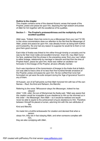 Outline to the chapter
              This chapter contains some of the clearest Koranic verses that speak of the
              Prophet, praise and peace be upon him, depicting the high esteem and praise
              of Allah for him together with the excellence of his qualities.

              Section 1 - The Prophet's praiseworthiness and the multiplicity of his
                          excellent qualities

              Allah says, "Indeed, there has come to you a Messenger from your own" 9:128.
              In this verse commentators draw our attention to the fact that the Messenger of
              Allah, praise and peace be upon him, was already known as being both truthful
              and trustworthy. No one had any reason to suppose he would lie to them or not
              give them good counsel.

              Each tribe of Arabia was linked to him either through kinship or ancestry and he
              was by far their most noble and excellent kinsman. Imam Ali, may Allah honor
              his face, explained that the phrase in the preceding verse 'from your own' refers
              to either lineage, relationship by marriage or descent and that from the time of
              Prophet Adam, peace be upon him, there was neither an adulterer nor
              fornicator in the lineage of the Prophet, all were officially married.

              Such was importance of the transmission of lineage to the Arabs that al Kalbi's
              son was able to trace a line of no less than five hundred female ancestors of
              the Prophet, praise and peace be upon him. He too verified that none had
              fornicated nor yet were the evils rampant during the 'Age of Ignorance' found in
              any of them.

              Al Hussain, son of al Fadl points out that Allah honored him with two of His own
              Names – Rauf, the Kind and Raheem, the Merciful.

              Referring to the verse "Whosoever obeys the Messenger, indeed he has
                             obeyed
              Allah." 4:80. Jafar, the son of Muhammad As-Sadiq said, "Allah was aware that
              His creation would be incapable of pure obedience to Him so He informed us in
              this order – the Messenger, then Allah – so it would be realized one would
              never be able to aspire to the achievement of pure obedience to Him. Therefore
              between Himself He placed a human, adorning him with His own attributes of
                             the
              Kind and Merciful.

              He made him a truthful ambassador for creation and decreed that when a
                            person
              obeys him, they are in fact obeying Allah, and when someone complies with
                            him,
              they are also complying with Allah.



                                                     13




PDF created with pdfFactory Pro trial version www.pdffactory.com
 