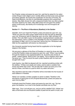 Our Prophet, praise and peace be upon him, said that he asked for his nation
              certain things in both religion and in worldly affairs and that some were granted
              and others withheld. He hoards this supplication for the Day of Poverty, the
              Seal of all Afflictions, the time of unanswerable questions and unquenched
              desires. May Allah shower him with a repayment better than any other prophet
              has been repaid by his nation. May Allah praise him and grant him perfect
              peace continuously, abundantly and increasingly now and throughout all
              eternity.

              Section 11 – The River of Abundance (Kawthar) in the Garden

              Abdullah, Amr's son heard the Prophet, praise and peace be upon him, say,
              "When you hear the call to prayer repeat what he says and ask for blessings
              upon me. Whosoever asks for blessings upon me once, Allah will bless him
              tenfold. Then ask Allah to give me the position of going between (wasila) and
              the intercession, that is a station in the Hereafter for only one recipient of the
              worshipers of Allah, and it is my hope that I will be that one. Whosoever asks
              Allah by this supplication will receive my intercession."

              Abu Hurayrah reported having heard that the supplication is for the highest
              degree in the Garden.

              We are given a glimpse of the River of Paradise in a report by Anas who tells
              us that the Prophet, praise and peace be upon him, said, "When I was traveling
              through the Garden a river appeared before me. Its banks were domes of
              pearls. I asked Gabriel, 'What is this?' He replied, 'This is Kawthar which Allah
              has given you.' Then he struck the earth (under Kawthar) with his hand and
              brought forth musk."

              Lady Ayesha, may Allah be pleased with her, reported something similar with
              the addition, "It flows over pearls and rubies, and its water is sweeter than
              honey and whiter than snow." We are also told "It does not carve out a river
              bed as it flows, and there is a pool to which my nation will come."

              Also reported is that the water of Kawthar will be channeled into the houses of
              each believer in Paradise.

              Abbas' son narrates a similar quotation to which is added, "Kawthar is the
              abundance of good given to him (Prophet Muhammad, praise and peace be
              upon him) by Allah."

              Hudhayfa heard the Prophet, praise and peace be upon him, say, "He has
              given me Kawthar, it is a river in the Garden and flows into my Pool."

              Allah says, "Your Lord will give you, and you will be satisfied" 93:5. Abbas' son
              tells us that there are one thousand castles of pearl and its earth is musk, and



                                                      132




PDF created with pdfFactory Pro trial version www.pdffactory.com
 