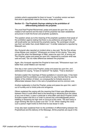 contains what is appropriate for them to house." In another version we learn
              that what is appropriate means the house, wives and youths.

              Section 12 – The Prophetic Sayings relating to the prohibition of
                           differentiating between the prophets

              The proof that Prophet Muhammad, praise and peace be upon him, is the
              noblest of all mankind and the best of all the prophets has been established
              and proven in both the Koran and prophetic quotations.

              The question arises as to the meaning of the prophetic quotations that speak of
              the prohibition against stating that there is any preference amongst them. You
              will recall earlier we mentioned the prophetic saying, "No worshipper should
              say that I am better than Jonah Matta's son." A similar statement is reported by
              Masood's son.

              Abu Hurayrah also reported an incident when a Jew said, "By the One whose
              chose Moses over mankind." Whereupon an Ansar hit him saying, "How dare
              you say this when the Messenger of Allah, peace be upon him, is among us!"
              The Prophet, praise and peace be upon him, happened to overhear what was
              said and said, "Do not make differences between the prophets."

              Again, Abu Hurayrah reported the Prophet to have said, "Whosoever says I am
              better than Jonah Matta's son has lied."

              One day a man came to the Prophet, praise and peace be upon him, and
              addressed him saying, "O best of mankind!" He replied, "That is Abraham."

              Scholars explain the meanings of these quotations in several ways. It has been
              explained that the prohibition occurred before he was informed that he was the
              Master of the children of Adam, so consequently he forbade anyone to
              differentiate between them in the rank of prophethood and its common core.

              Another explanation is that the Prophet, praise and peace be upon him, said it
              out of humility and to forbid pride and arrogance.

              Others explained the saying with the meaning that if there was differentiation
              between them it could either lead to the lessening or detracting from the status
              of any one of them, a case in particular is what Allah said about Prophet Jonah.
              Scholars explain that this is in order to prevent the unknowledgeable person
              belittling or lessening his high rank on account of the verse, "He went away in
              anger thinking We had no power over him." 21:87. When reading this verse
              such a person might incline to think that he was lesser in rank.

              It has also been explained that it is the prohibition of differentiating between the
              Prophethood and the delivery of the Message. All the prophets are equal in this



                                                      133




PDF created with pdfFactory Pro trial version www.pdffactory.com
 