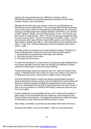 respect and consequently there is no difference. However, there is
              differentiation between the prophets regarding the elevation of their states,
              miracles, election, rank and kindness.

              Although all have them they are common on the core of prophethood, we
              should reserve some differentiation. This is because Allah Himself has favored
              some of them above others for example there are Messengers who received a
              message, and Messengers who possess resolution and firmness, as one finds
              in Noah, Abraham, Moses, Jesus and Muhammad, or Idris – the one who has
              been raised to a high position. John – the one who was given judgement when
              he was an young. David – the one who was given the Psalms. Jesus – the one
              who was given clear signs. Moses to whom Allah spoke to, and others whom
              Allah raised in degree. Allah tells us, "We have preferred some prophets above
              others." 17:55. And, "Of these Messengers, We have preferred some above
              others." 2:253.

              A scholar of Islam commented on the word "preferred" saying, "Preference is
              that of preferring them in this world, and of this there are three aspects:
              1. The greatness and prominence of their signs and miracles.
              2. The purity and size of their nation.
              3. The quality and prominence.

              To clarify the third aspect, it is that it refers to the generous gifts highlighting the
              honor given specially to them by Allah and included such eliteness as being
              selected for direct speech, favors and close friendship.

              Prophet Muhammad, praise and peace be upon him, spoke of Prophet Jonah
              saying, "Prophethood has heavy loads and Jonah was unable to carry them, in
              a similar way that a weak, young camel is unable to carry a heavy load."

              One finds that the Prophet's conduct was always guarded against saying or
              doing anything that could be used as a source of dissension, because there are
              those who would not hesitate to belittle the prophethood of Jonah, peace be
              upon him, and disregard the fact that he was among those who were chosen. It
              was an act of compassion on behalf of the Prophet, praise and peace be upon
              him, for his nation.

              Another explanation is the possibility that the word "I" refers to the speaker, in
              other words no one should think that he is better than Jonah because of the
              Words of Allah concerning him. The degree of prophethood is better and higher
              and therefore its value cannot be diminished by even an atom.

              Allah willing, (inshaAllah), we will discuss this matter further later in the book.

              Success is from Allah, and He is the Helper – there is no god except Him!




                                                        134




PDF created with pdfFactory Pro trial version www.pdffactory.com
 