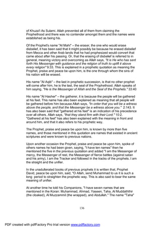 of Khuza'I As Sulami. Allah prevented all of them from claiming the
              Prophethood and there was no contender amongst them and the names were
              established as being his.

              Of the Prophet's name "Al Mahi" – the eraser, the one who would erase
              disbelief, it has been said that it might possibly be because he erased disbelief
              from Mecca and other Arab lands that he had prophesized would convert that
              came about after his passing. Or, that the erasing of disbelief is referred to in
              general, meaning victory and overcoming as Allah says, "It is He who has sent
              forth His Messenger with guidance and the religion of truth to uplift it above
              every religion" 9:33. This is explained in a prophetic quotation as meaning the
              Prophet, praise and peace be upon him, is the one through whom the sins of
              his nation will be erased.

              His name "Al Aqib" – the last in prophetic succession, is that no other prophet
              will come after him, he is the last, the seal of the Prophethood. Allah speaks of
              him saying, "He is the Messenger of Allah and the Seal of the Prophets." 33:40

              His name "Al Hasher" – the gatherer, it is because the people will be gathered
              at his feet. This name has also been explained as meaning that all people will
              be gathered before him because Allah says, "In order that you will be a witness
              above the people, and that the Messenger be a witness above you." 2:143. It
              has also been said that "gathered at his feet" is an indication of his precedence
              over all others. Allah says, "that they stand firm with their Lord." 10:2.
              "Gathered at his feet" has also been explained with the meaning in front and
              around him, and that it also refers to his prophetic way.

              The Prophet, praise and peace be upon him, is known by more than five
              names, and those mentioned in this quotation are names that existed in ancient
              scriptures and were known to previous nations.

              Upon another occasion the Prophet, praise and peace be upon him, spoke of
              others names he had been given, saying, "I have ten names" then he
              mentioned the five in the previous quotation and added "I am the Messenger of
              mercy, the Messenger of rest, the Messenger of fierce battles (against satan
              and his army), I am the Tracker and followed in the tracks of the prophets. I am
              the straight and the unifier.

              In the unadulterated books of previous prophets it is written that, Prophet
              David, peace be upon him, said, "O Allah, send Muhammad to us it is such a
              long period to straighten the prophetic way. This is also said to bear the same
              meaning of unifier.

              At another time he told his Companions, "I have seven names that are
              mentioned in the Koran: Muhammad, Ahmad, Yaseen, Taha, Al Muddaththir
              (the cloaked), Al Muzzammil (the wrapped), and Abdullah." The name "Taha"



                                                     136




PDF created with pdfFactory Pro trial version www.pdffactory.com
 
