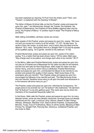 has been explained as meaning "O Pure" from the Arabic word "Tahir', and
              "Yaseen', is explained with the meaning "O Master".

              The father of Moses Al Ashari tells us that the Prophet, praise and peace be
              upon him, said, "I am Muhammad, Ahmad, the Tracker, the Gatherer, the
              Prophet of Repentance, the Prophet of Fierce Battles (against satan and his
              army), the Prophet of Mercy." In another report it reads "The Prophet of Mercy
              and Rest."

              Allah willing (inshaAllah), all these names are correct.

              Allah speaks of His Prophet, praise and peace be upon him, saying, "We have
              not sent you except as a mercy to all the worlds." 21:107. He also says, "to
              recite to them His verses, to purify them, and to teach them the Book and the
              Wisdom." 62:2. Also, "And guides them to a Straight Path" 5:16 and He speaks
              of his qualities saying, "he is gentle, merciful to the believers." 9:128.

              Prophet Muhammad, praise and peace be upon him, spoke of his nation
              saying, "It is a nation that has been shown mercy." Of his nation Allah says,
              "they charge each to be patient, and charge each other to be merciful." 90:17

              In His Mercy, Allah sent Prophet Muhammad, praise and peace be upon him,
              not only as a Prophet and a Messenger for his nation but also for all mankind,
              and the one who asks for their forgiveness. Allah made his nation one that
              shows mercy, and one to whom mercy is attributed. Prophet Muhammad,
              praise and peace be upon him, commanded his follows to be merciful to one
              another and praised this quality in them saying, "Allah loves those of His
              worshipers who are merciful." The Prophet, praise and peace be upon him,
              encouraged his followers to be merciful and said, "The Merciful loves those
              who are merciful, therefore show mercy to all upon the earth and whosoever is
              in the heavens will show mercy to you."'

              The Prophet, praise and peace be upon him, informed his Companions, "An
              angel came to me and told me I am "Al Quthum" (the Gathered)." He told them
              that "Al Quthum" is one who gathers good. This name was one by which the
              members of his household frequently called him.

              In the Koran, Allah calls His Prophet, praise and peace be upon him, by many
              blessed names, some we have already mentioned. Amongst those not already
              mentioned are the: Light, Luminous Lamp, Warner, Bearer of Glad Tidings,
              Witness, Witnesser, Manifest Truth, Seal of all the Prophets, Compassionate,
              Merciful, Trusty, Foot of Truthfulness, Mercy to all the worlds, Blessing of Allah,
              Firmest Tie, Straight Path, Piercing Star, Generous, Unlettered Prophet, and
              the Inviter to Allah.




                                                     137




PDF created with pdfFactory Pro trial version www.pdffactory.com
 
