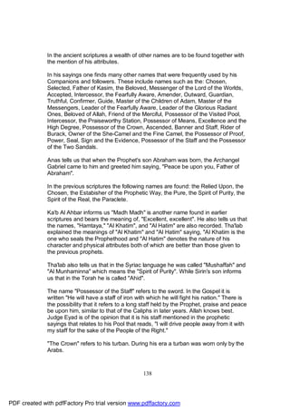 In the ancient scriptures a wealth of other names are to be found together with
              the mention of his attributes.

              In his sayings one finds many other names that were frequently used by his
              Companions and followers. These include names such as the: Chosen,
              Selected, Father of Kasim, the Beloved, Messenger of the Lord of the Worlds,
              Accepted, Intercessor, the Fearfully Aware, Amender, Outward, Guardian,
              Truthful, Confirmer, Guide, Master of the Children of Adam, Master of the
              Messengers, Leader of the Fearfully Aware, Leader of the Glorious Radiant
              Ones, Beloved of Allah, Friend of the Merciful, Possessor of the Visited Pool,
              Intercessor, the Praiseworthy Station, Possessor of Means, Excellence and the
              High Degree, Possessor of the Crown, Ascended, Banner and Staff, Rider of
              Burack, Owner of the She-Camel and the Fine Camel, the Possessor of Proof,
              Power, Seal, Sign and the Evidence, Possessor of the Staff and the Possessor
              of the Two Sandals.

              Anas tells us that when the Prophet's son Abraham was born, the Archangel
              Gabriel came to him and greeted him saying, "Peace be upon you, Father of
              Abraham".

              In the previous scriptures the following names are found: the Relied Upon, the
              Chosen, the Estabisher of the Prophetic Way, the Pure, the Spirit of Purity, the
              Spirit of the Real, the Paraclete.

              Ka'b Al Ahbar informs us "Madh Madh" is another name found in earlier
              scriptures and bears the meaning of, "Excellent, excellent". He also tells us that
              the names, "Hamtaya," "Al Khatim", and "Al Hatim" are also recorded. Tha'lab
              explained the meanings of "Al Khatim" and "Al Hatim" saying, "Al Khatim is the
              one who seals the Prophethood and "Al Hatim" denotes the nature of his
              character and physical attributes both of which are better than those given to
              the previous prophets.

              Tha'lab also tells us that in the Syriac language he was called "Mushaffah" and
              "Al Munhaminna" which means the "Spirit of Purity". While Sirin's son informs
              us that in the Torah he is called "Ahid".

              The name "Possessor of the Staff" refers to the sword. In the Gospel it is
              written "He will have a staff of iron with which he will fight his nation." There is
              the possibility that it refers to a long staff held by the Prophet, praise and peace
              be upon him, similar to that of the Caliphs in later years. Allah knows best.
              Judge Eyad is of the opinion that it is his staff mentioned in the prophetic
              sayings that relates to his Pool that reads, "I will drive people away from it with
              my staff for the sake of the People of the Right."

              "The Crown" refers to his turban. During his era a turban was worn only by the
              Arabs.



                                                      138




PDF created with pdfFactory Pro trial version www.pdffactory.com
 
