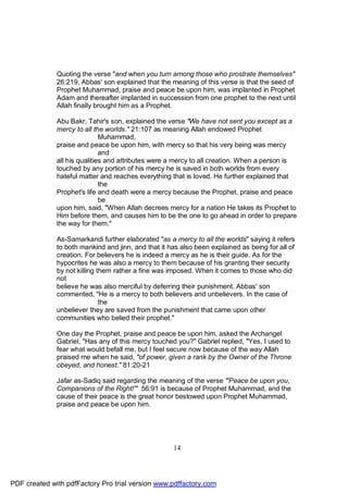 Quoting the verse "and when you turn among those who prostrate themselves"
              26:219, Abbas' son explained that the meaning of this verse is that the seed of
              Prophet Muhammad, praise and peace be upon him, was implanted in Prophet
              Adam and thereafter implanted in succession from one prophet to the next until
              Allah finally brought him as a Prophet.

              Abu Bakr, Tahir's son, explained the verse "We have not sent you except as a
              mercy to all the worlds." 21:107 as meaning Allah endowed Prophet
                              Muhammad,
              praise and peace be upon him, with mercy so that his very being was mercy
                              and
              all his qualities and attributes were a mercy to all creation. When a person is
              touched by any portion of his mercy he is saved in both worlds from every
              hateful matter and reaches everything that is loved. He further explained that
                              the
              Prophet's life and death were a mercy because the Prophet, praise and peace
                              be
              upon him, said, "When Allah decrees mercy for a nation He takes its Prophet to
              Him before them, and causes him to be the one to go ahead in order to prepare
              the way for them."

              As-Samarkandi further elaborated "as a mercy to all the worlds" saying it refers
              to both mankind and jinn, and that it has also been explained as being for all of
              creation. For believers he is indeed a mercy as he is their guide. As for the
              hypocrites he was also a mercy to them because of his granting their security
              by not killing them rather a fine was imposed. When it comes to those who did
              not
              believe he was also merciful by deferring their punishment. Abbas' son
              commented, "He is a mercy to both believers and unbelievers. In the case of
                              the
              unbeliever they are saved from the punishment that came upon other
              communities who belied their prophet."

              One day the Prophet, praise and peace be upon him, asked the Archangel
              Gabriel, "Has any of this mercy touched you?" Gabriel replied, "Yes, I used to
              fear what would befall me, but I feel secure now because of the way Allah
              praised me when he said, "of power, given a rank by the Owner of the Throne
              obeyed, and honest." 81:20-21

              Jafar as-Sadiq said regarding the meaning of the verse "'Peace be upon you,
              Companions of the Right!'" 56:91 is because of Prophet Muhammad, and the
              cause of their peace is the great honor bestowed upon Prophet Muhammad,
              praise and peace be upon him.




                                                     14




PDF created with pdfFactory Pro trial version www.pdffactory.com
 