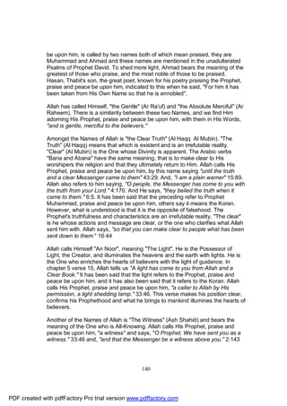be upon him, is called by two names both of which mean praised, they are
              Muhammad and Ahmad and these names are mentioned in the unadulterated
              Psalms of Prophet David. To shed more light, Ahmad bears the meaning of the
              greatest of those who praise, and the most noble of those to be praised.
              Hasan, Thabit's son, the great poet, known for his poetry praising the Prophet,
              praise and peace be upon him, indicated to this when he said, "For him it has
              been taken from His Own Name so that he is ennobled".

              Allah has called Himself, "the Gentle" (Ar Ra'uf) and "the Absolute Merciful" (Ar
              Raheem). There is a similarity between these two Names, and we find Him
              adorning His Prophet, praise and peace be upon him, with them in His Words,
              "and is gentle, merciful to the believers."

              Amongst the Names of Allah is "the Clear Truth" (Al Haqq Al Mubin). "The
              Truth" (Al Haqq) means that which is existent and is an irrefutable reality.
              "Clear" (Al Mubin) is the One whose Divinity is apparent. The Arabic verbs
              "Bana and Abana" have the same meaning, that is to make clear to His
              worshipers the religion and that they ultimately return to Him. Allah calls His
              Prophet, praise and peace be upon him, by this name saying "until the truth
              and a clear Messenger came to them" 43:29. And, "I am a plain warner" 15:89.
              Allah also refers to him saying, "O people, the Messenger has come to you with
              the truth from your Lord." 4:170. And He says, "they belied the truth when it
              came to them." 6:5. It has been said that the preceding refer to Prophet
              Muhammad, praise and peace be upon him, others say it means the Koran.
              However, what is understood is that it is the opposite of falsehood. The
              Prophet's truthfulness and characteristics are an irrefutable reality. "The clear"
              is he whose actions and message are clear, or the one who clarifies what Allah
              sent him with. Allah says, "so that you can make clear to people what has been
              sent down to them." 16:44

              Allah calls Himself "An Noor", meaning "The Light". He is the Possessor of
              Light, the Creator, and illuminates the heavens and the earth with lights. He is
              the One who enriches the hearts of believers with the light of guidance. In
              chapter 5 verse 15, Allah tells us "A light has come to you from Allah and a
              Clear Book." It has been said that the light refers to the Prophet, praise and
              peace be upon him, and it has also been said that it refers to the Koran. Allah
              calls His Prophet, praise and peace be upon him, "a caller to Allah by His
              permission, a light shedding lamp." 33:46. This verse makes his position clear,
              confirms his Prophethood and what he brings to mankind illumines the hearts of
              believers.

              Another of the Names of Allah is "The Witness" (Ash Shahid) and bears the
              meaning of the One who is All-Knowing. Allah calls His Prophet, praise and
              peace be upon him, "a witness" and says, "O Prophet, We have sent you as a
              witness." 33:46 and, "and that the Messenger be a witness above you." 2:143




                                                     140




PDF created with pdfFactory Pro trial version www.pdffactory.com
 