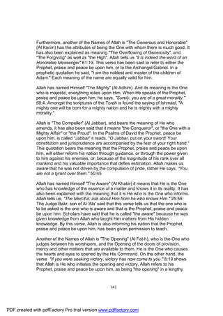 Furthermore, another of the Names of Allah is "The Generous and Honorable"
              (Al Karim) has the attributes of being the One with whom there is much good. It
              has also been explained as meaning "The Overflowing of Generosity", and
              "The Forgiving" as well as "the High". Allah tells us "it is indeed the word of an
              Honorable Messenger" 81:19. This verse has been said to refer to either the
              Prophet, praise and peace be upon him, or to the Archangel Gabriel. In a
              prophetic quotation he said, "I am the noblest and master of the children of
              Adam." Each meaning of the name are equally valid for him.

              Allah has named Himself "The Mighty" (Al Adhim). And its meaning is the One
              who is majestic, everything relies upon Him. When He speaks of the Prophet,
              praise and peace be upon him, he says, "Surely, you are of a great morality."
              68:4. Amongst the scriptures of the Torah is found the saying of Ishmael, "A
              mighty one will be born for a mighty nation and he is mighty with a mighty
              morality."

              Allah is "The Compeller" (Al Jabbar), and bears the meaning of He who
              amends, it has also been said that it means "the Conqueror", or "the One with a
              Mighty Affair" or "the Proud". In the Psalms of David the Prophet, peace be
              upon him, is called "Jabbar" it reads, "O Jabbar, put on your sword! Your
              constitution and jurisprudence are accompanied by the fear of your right hand."
              This quotation bears the meaning that the Prophet, praise and peace be upon
              him, will either reform his nation through guidance, or through the power given
              to him against his enemies, or, because of the magnitude of his rank over all
              mankind and his valuable importance that defies estimation. Allah makes us
              aware that he was not driven by the compulsion of pride, rather He says, "You
              are not a tyrant over them." 50:45

              Allah has named Himself "The Aware" (Al Khabir) it means that He is the One
              who has knowledge of the essence of a matter and knows it in its reality. It has
              also been explained with the meaning that it is He who is the One who informs.
              Allah tells us, "The Merciful; ask about Him from he who knows Him." 25:59.
              The Judge Bakr, son of Al 'Ala' said that this verse tells us that the one who is
              to be asked is the one who is aware and that is the Prophet, praise and peace
              be upon him. Scholars have said that he is called "the aware" because he was
              given knowledge from Allah who taught him matters from His hidden
              knowledge. By this verse, Allah is also informing his nation that the Prophet,
              praise and peace be upon him, has been given permission to teach.

              Another of the Names of Allah is "The Opening" (Al Fat-h), who is the One who
              judges between his worshipers, and the Opening of the doors of provision,
              mercy and other matters that are available to them. He is the One who causes
              the hearts and eyes to opened by the His Command. On the other hand, the
              verse "If you were seeking victory, victory has now come to you." 8:19 shows
              that Allah is He who initiates the opening and victory. Allah refers to his
              Prophet, praise and peace be upon him, as being "the opening" in a lengthy



                                                     141




PDF created with pdfFactory Pro trial version www.pdffactory.com
 