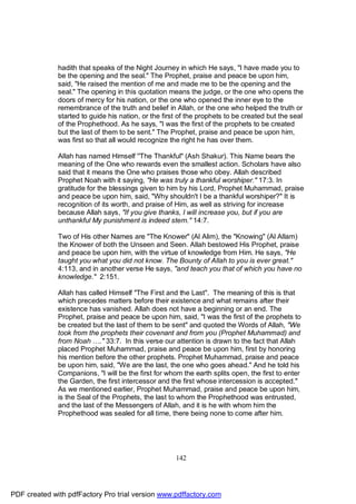 hadith that speaks of the Night Journey in which He says, "I have made you to
              be the opening and the seal." The Prophet, praise and peace be upon him,
              said, "He raised the mention of me and made me to be the opening and the
              seal." The opening in this quotation means the judge, or the one who opens the
              doors of mercy for his nation, or the one who opened the inner eye to the
              remembrance of the truth and belief in Allah, or the one who helped the truth or
              started to guide his nation, or the first of the prophets to be created but the seal
              of the Prophethood. As he says, "I was the first of the prophets to be created
              but the last of them to be sent." The Prophet, praise and peace be upon him,
              was first so that all would recognize the right he has over them.

              Allah has named Himself ''The Thankful" (Ash Shakur). This Name bears the
              meaning of the One who rewards even the smallest action. Scholars have also
              said that it means the One who praises those who obey. Allah described
              Prophet Noah with it saying, "He was truly a thankful worshiper." 17:3. In
              gratitude for the blessings given to him by his Lord, Prophet Muhammad, praise
              and peace be upon him, said, "Why shouldn't I be a thankful worshiper?" It is
              recognition of its worth, and praise of Him, as well as striving for increase
              because Allah says, "If you give thanks, I will increase you, but if you are
              unthankful My punishment is indeed stern." 14:7.

              Two of His other Names are "The Knower" (Al Alim), the "Knowing" (Al Allam)
              the Knower of both the Unseen and Seen. Allah bestowed His Prophet, praise
              and peace be upon him, with the virtue of knowledge from Him. He says, "He
              taught you what you did not know. The Bounty of Allah to you is ever great."
              4:113, and in another verse He says, "and teach you that of which you have no
              knowledge." 2:151.

              Allah has called Himself "The First and the Last". The meaning of this is that
              which precedes matters before their existence and what remains after their
              existence has vanished. Allah does not have a beginning or an end. The
              Prophet, praise and peace be upon him, said, "I was the first of the prophets to
              be created but the last of them to be sent" and quoted the Words of Allah, "We
              took from the prophets their covenant and from you (Prophet Muhammad) and
              from Noah …." 33:7. In this verse our attention is drawn to the fact that Allah
              placed Prophet Muhammad, praise and peace be upon him, first by honoring
              his mention before the other prophets. Prophet Muhammad, praise and peace
              be upon him, said, "We are the last, the one who goes ahead." And he told his
              Companions, "I will be the first for whom the earth splits open, the first to enter
              the Garden, the first intercessor and the first whose intercession is accepted."
              As we mentioned earlier, Prophet Muhammad, praise and peace be upon him,
              is the Seal of the Prophets, the last to whom the Prophethood was entrusted,
              and the last of the Messengers of Allah, and it is he with whom him the
              Prophethood was sealed for all time, there being none to come after him.




                                                      142




PDF created with pdfFactory Pro trial version www.pdffactory.com
 