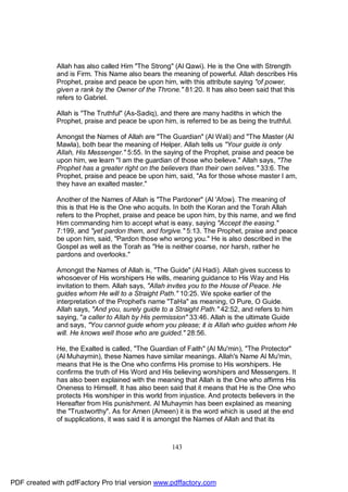 Allah has also called Him "The Strong" (Al Qawi). He is the One with Strength
              and is Firm. This Name also bears the meaning of powerful. Allah describes His
              Prophet, praise and peace be upon him, with this attribute saying "of power,
              given a rank by the Owner of the Throne." 81:20. It has also been said that this
              refers to Gabriel.

              Allah is "The Truthful" (As-Sadiq), and there are many hadiths in which the
              Prophet, praise and peace be upon him, is referred to be as being the truthful.

              Amongst the Names of Allah are "The Guardian" (Al Wali) and "The Master (Al
              Mawla), both bear the meaning of Helper. Allah tells us "Your guide is only
              Allah, His Messenger." 5:55. In the saying of the Prophet, praise and peace be
              upon him, we learn "I am the guardian of those who believe." Allah says, "The
              Prophet has a greater right on the believers than their own selves." 33:6. The
              Prophet, praise and peace be upon him, said, "As for those whose master I am,
              they have an exalted master."

              Another of the Names of Allah is "The Pardoner" (Al 'Afow). The meaning of
              this is that He is the One who acquits. In both the Koran and the Torah Allah
              refers to the Prophet, praise and peace be upon him, by this name, and we find
              Him commanding him to accept what is easy, saying "Accept the easing."
              7:199, and "yet pardon them, and forgive." 5:13. The Prophet, praise and peace
              be upon him, said, "Pardon those who wrong you." He is also described in the
              Gospel as well as the Torah as "He is neither coarse, nor harsh, rather he
              pardons and overlooks."

              Amongst the Names of Allah is, "The Guide" (Al Hadi). Allah gives success to
              whosoever of His worshipers He wills, meaning guidance to His Way and His
              invitation to them. Allah says, "Allah invites you to the House of Peace. He
              guides whom He will to a Straight Path." 10:25. We spoke earlier of the
              interpretation of the Prophet's name "TaHa" as meaning, O Pure, O Guide.
              Allah says, "And you, surely guide to a Straight Path." 42:52, and refers to him
              saying, "a caller to Allah by His permission" 33:46. Allah is the ultimate Guide
              and says, "You cannot guide whom you please; it is Allah who guides whom He
              will. He knows well those who are guided." 28:56.

              He, the Exalted is called, "The Guardian of Faith" (Al Mu'min), "The Protector"
              (Al Muhaymin), these Names have similar meanings. Allah's Name Al Mu'min,
              means that He is the One who confirms His promise to His worshipers. He
              confirms the truth of His Word and His believing worshipers and Messengers. It
              has also been explained with the meaning that Allah is the One who affirms His
              Oneness to Himself. It has also been said that it means that He is the One who
              protects His worshiper in this world from injustice. And protects believers in the
              Hereafter from His punishment. Al Muhaymin has been explained as meaning
              the "Trustworthy". As for Amen (Ameen) it is the word which is used at the end
              of supplications, it was said it is amongst the Names of Allah and that its



                                                     143




PDF created with pdfFactory Pro trial version www.pdffactory.com
 