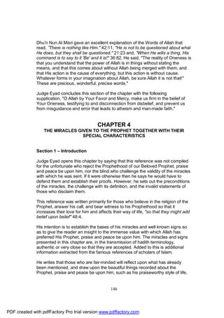 Dhu'n Nun Al Misri gave an excellent explanation of the Words of Allah that
              read, ”There is nothing like Him." 42:11, "He is not to be questioned about what
              He does, but they shall be questioned." 21:23 and, "When He wills a thing, His
              command is to say to it 'Be' and it is!" 36:82. He said, "The reality of Oneness is
              that you understand that the power of Allah is in things without stating the
              means, and that this comes about without Allah being merged with them, and
              that His action is the cause of everything, but this action is without cause.
              Whatever forms in your imagination about Allah, be sure Allah it is not that!"
              These are precious, wonderful, precise words."

              Judge Eyad concludes this section of the chapter with the following
              supplication, "O Allah by Your Favor and Mercy, make us firm in the belief of
              Your Oneness, testifying to and disconnection from disbelief, and prevent us
              from misguidance and error that leads to atheism and man-made faith."


                                               CHAPTER 4
                  THE MIRACLES GIVEN TO THE PROPHET TOGETHER WITH THEIR
                                 SPECIAL CHARACTERISTICS


              Section 1 – Introduction

              Judge Eyad opens this chapter by saying that this reference was not compiled
              for the unfortunate who reject the Prophethood of our Beloved Prophet, praise
              and peace be upon him, nor the blind who challenge the validity of the miracles
              with which he was sent. If it were otherwise then he says he would have to
              defend them and establish their proofs. However, he sets out the preconditions
              of the miracles, the challenge with its definition, and the invalid statements of
              those who disclaim them.

              This reference was written primarily for those who believe in the religion of the
              Prophet, answer his call, and bear witness to his Prophethood so that it
              increases their love for him and affects their way of life, "so that they might add
              belief upon belief" 48:4.

              His intention is to establish the bases of his miracles and well known signs so
              as to give the reader an insight to the immense value with which Allah has
              preferred His Prophet, praise and peace be upon him. The miracles and signs
              presented in this chapter are, in the transmission of hadith terminology,
              authentic or very close so that they are accepted. Added to this is additional
              information extracted from the famous references of scholars of Islam.

              He writes that those who are fair-minded will reflect upon what has already
              been mentioned, and draw upon the beautiful things recorded about the
              Prophet, praise and peace be upon him, such as his praiseworthy style of life,


                                                      146




PDF created with pdfFactory Pro trial version www.pdffactory.com
 