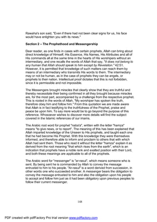 Rawaha's son said, "Even if there had not been clear signs for us, his face
              would have enlighten you with its news."

              Section 2 – The Prophethood and Messengership

              Dear reader, as one finds in cases with certain prophets, Allah can bring about
              direct knowledge of Himself, His Essence, His Names, His Attributes and all of
              His commands all at the same time in the hearts of His worshipers without an
              intermediary, and one recalls the words of Allah that say, "It does not belong to
              any human that Allah should speak to him except by Revelation." 42:51.
              However, it is permitted that knowledge of such matters can reach them by
              means of an intermediary who transmits His words to them. The intermediary
              may or not be human, as in the case of prophets they can be angels, or
              prophets to their nation. Intellectual proof dictates that this is not forbidden,
              since it is permissible and not impossible.

              The Messengers brought miracles that clearly show that they are truthful and
              thereby necessitate their being confirmed in all they brought because miracles
              are, for the most part, accompanied by a challenge from the respective prophet.
              This is rooted in the words of Allah, "My worshiper has spoken the truth,
              therefore obey him and follow him." From this quotation we are made aware
              that Allah is in fact testifying to the truthfulness of the Prophet, praise and
              peace be upon him. To say more would be to go beyond the purpose of this
              reference. Whosoever wishes to discover more details will find the subject
              covered in the Islamic references of our imams.

              The Arabic root word for prophet "naba'a", written with the letter "hamza"
              means "to give news, or to report". The meaning of this has been explained that
              Allah imparted knowledge of the Unseen to His prophets, and taught each one
              that he had become His Prophet. With this knowledge they were themselves
              informed, and therefore able to inform and proclaim to others that with which
              Allah had sent them. Those who read it without the letter "hamza" explain it as
              derived from the root meaning "that which rises from the earth", which is an
              indication that prophets have a noble rank and exalted position with their Lord,
              and both these meanings are applicable to all of the prophets.

              The Arabic word for "messenger" is "ar-rasul", which means someone who is
              sent. By being sent he is commanded by Allah to convey the message
              entrusted to him to his people. "Ar-rasul" is a word derived from succession, in
              other words one who succeeded another. A messenger bears the obligation to
              convey the message entrusted to him and also the obligation upon his people
              to accept and follow him just as it had been obligatory upon previous peoples to
              follow their current messenger.




                                                     148




PDF created with pdfFactory Pro trial version www.pdffactory.com
 