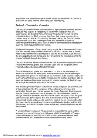 any human that Allah should speak to him except by Revelation." 42:52 this is
              that which He casts into the heart without an intermediary.

              Section 3 – The meaning of miracles

              One should understand that miracles given to a prophet are classified as such
              because they surpass the capability of any human endeavor, they are
              supernatural. On the other hand, there are things human beings have the
              potential of doing but Allah prevents them from their doing, for example no
              created being is capable of composing the Koran. When the Prophet, praise
              and peace be upon him, challenged those who belied him to produce
              something similar to the Koran, it was in order to demonstrate the incapacity of
              even the most eloquent of human beings.

              It is beyond the power of any created being to give life to the deceased, turn a
              staff into a snake, bring the she-camel out of the rock, cause a tree to speak,
              water to flow from between the fingers or split the moon in half. Allah alone is
              the One capable of such things, and they are among the miracles given to the
              prophet's of Allah through their hands.

              One should also be aware that the miracles that appeared through the hand of
              Prophet Muhammad, praise and peace be upon him, are the proofs of his
              Prophethood and the signs of his truthfulness.

              Prophet Muhammad, praise and peace be upon him, is the Messenger to
              whom the most miracles were given and the one to whom the clearest signs
              and proofs were given. His miracles are too numerous to be counted. Each and
              every verse of the Koran is in itself a miracle, and no one has ever been able to
              meet his challenge to produce even a short chapter such as "Al Kawthar", nor
              yet a single verse similar to those of the Koran.

              The miracles given to Prophet Muhammad, praise and peace be upon him, are
              of two categories. The first comprises of those that are well known and
              transmitted through many hands such as the Koran. None can doubt or argue
              that the Prophet, praise and peace be upon him, did not deliver it, and it is
              through him that it appeared, and also that he used it as a proof. If an arrogant
              self-opinionated denier rejects this, then it is similar to denying that Prophet
              Muhammad, praise and peace be upon him, existed! As we mentioned earlier
              the Koran itself is a miracle and contains a multitude of miracles, and the fact
              that no one can imitate it is indisputable and proven by investigation as we will
              explain later.

              A scholar of Islam explained, "This principle is relevant to the signs and the
              surpassing of normal phenomena that occurred at the hands of the Prophet,
              praise and peace be upon him, all of which attain an unquestionable level.
              Neither believer nor unbeliever disputed the occurrence that these



                                                     150




PDF created with pdfFactory Pro trial version www.pdffactory.com
 