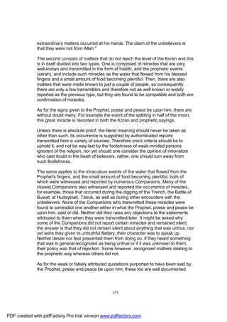 extraordinary matters occurred at his hands. The claim of the unbelievers is
              that they were not from Allah."

              The second consists of matters that do not reach the level of the Koran and this
              is in itself divided into two types. One is comprised of miracles that are very
              well-known and transmitted in the form of hadith, and the prophetic events
              (serah), and include such miracles as the water that flowed from his blessed
              fingers and a small amount of food becoming plentiful. Then, there are also
              matters that were made known to just a couple of people, so consequently
              there are only a few transmitters and therefore not as well known or widely
              reported as the previous type, but they are found to be compatible and both are
              confirmation of miracles.

              As for the signs given to the Prophet, praise and peace be upon him, there are
              without doubt many. For example the event of the splitting in half of the moon,
              this great miracle is recorded in both the Koran and prophetic sayings.

              Unless there is absolute proof, the literal meaning should never be taken as
              other than such. Its occurrence is supported by authenticated reports
              transmitted from a variety of sources. Therefore one's criteria should be to
              uphold it, and not be way-laid by the foolishness of weak-minded persons
              ignorant of the religion, nor yet should one consider the opinion of innovators
              who cast doubt in the heart of believers, rather, one should turn away from
              such foolishness.

              The same applies to the miraculous events of the water that flowed from the
              Prophet's fingers, and the small amount of food becoming plentiful, both of
              which were witnessed and reported by numerous Companions. Many of the
              closest Companions also witnessed and reported the occurrence of miracles,
              for example, those that occurred during the digging of the Trench, the Battle of
              Buwat, at Hudaybiah, Tabuk, as well as during other encounters with the
              unbelievers. None of the Companions who transmitted these miracles were
              found to contradict one another either in what the Prophet, praise and peace be
              upon him, said or did. Neither did they raise any objections to the statements
              attributed to them when they were transmitted later. It might be asked why
              some of the Companions did not report certain miracles and remained silent,
              the answer is that they did not remain silent about anything that was untrue, nor
              yet were they given to untruthful flattery, their character was to speak up.
              Neither desire nor fear prevented them from doing so, if they heard something
              that was in general recognized as being untrue or if it was unknown to them,
              their policy was that of rejection. Some however, recognized matters relating to
              the prophetic way whereas others did not.

              As for the weak or falsely attributed quotations purported to have been said by
              the Prophet, praise and peace be upon him, these too are well documented




                                                     151




PDF created with pdfFactory Pro trial version www.pdffactory.com
 