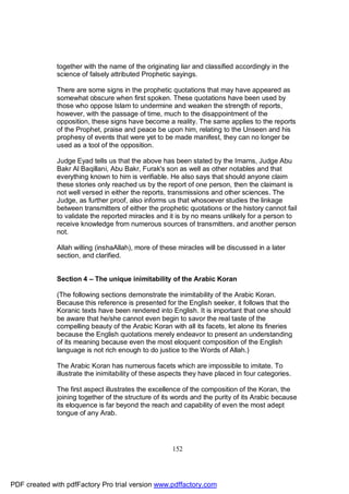 together with the name of the originating liar and classified accordingly in the
              science of falsely attributed Prophetic sayings.

              There are some signs in the prophetic quotations that may have appeared as
              somewhat obscure when first spoken. These quotations have been used by
              those who oppose Islam to undermine and weaken the strength of reports,
              however, with the passage of time, much to the disappointment of the
              opposition, these signs have become a reality. The same applies to the reports
              of the Prophet, praise and peace be upon him, relating to the Unseen and his
              prophesy of events that were yet to be made manifest, they can no longer be
              used as a tool of the opposition.

              Judge Eyad tells us that the above has been stated by the Imams, Judge Abu
              Bakr Al Baqillani, Abu Bakr, Furak's son as well as other notables and that
              everything known to him is verifiable. He also says that should anyone claim
              these stories only reached us by the report of one person, then the claimant is
              not well versed in either the reports, transmissions and other sciences. The
              Judge, as further proof, also informs us that whosoever studies the linkage
              between transmitters of either the prophetic quotations or the history cannot fail
              to validate the reported miracles and it is by no means unlikely for a person to
              receive knowledge from numerous sources of transmitters, and another person
              not.

              Allah willing (inshaAllah), more of these miracles will be discussed in a later
              section, and clarified.


              Section 4 – The unique inimitability of the Arabic Koran

              (The following sections demonstrate the inimitability of the Arabic Koran.
              Because this reference is presented for the English seeker, it follows that the
              Koranic texts have been rendered into English. It is important that one should
              be aware that he/she cannot even begin to savor the real taste of the
              compelling beauty of the Arabic Koran with all its facets, let alone its fineries
              because the English quotations merely endeavor to present an understanding
              of its meaning because even the most eloquent composition of the English
              language is not rich enough to do justice to the Words of Allah.)

              The Arabic Koran has numerous facets which are impossible to imitate. To
              illustrate the inimitability of these aspects they have placed in four categories.

              The first aspect illustrates the excellence of the composition of the Koran, the
              joining together of the structure of its words and the purity of its Arabic because
              its eloquence is far beyond the reach and capability of even the most adept
              tongue of any Arab.




                                                      152




PDF created with pdfFactory Pro trial version www.pdffactory.com
 