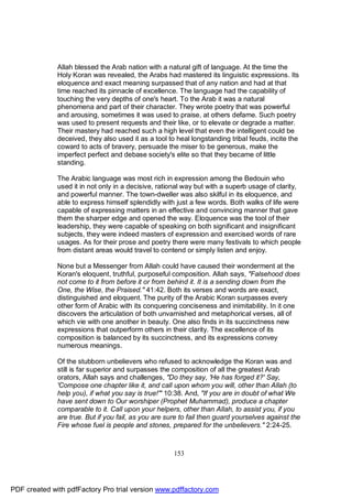 Allah blessed the Arab nation with a natural gift of language. At the time the
              Holy Koran was revealed, the Arabs had mastered its linguistic expressions. Its
              eloquence and exact meaning surpassed that of any nation and had at that
              time reached its pinnacle of excellence. The language had the capability of
              touching the very depths of one's heart. To the Arab it was a natural
              phenomena and part of their character. They wrote poetry that was powerful
              and arousing, sometimes it was used to praise, at others defame. Such poetry
              was used to present requests and their like, or to elevate or degrade a matter.
              Their mastery had reached such a high level that even the intelligent could be
              deceived, they also used it as a tool to heal longstanding tribal feuds, incite the
              coward to acts of bravery, persuade the miser to be generous, make the
              imperfect perfect and debase society's elite so that they became of little
              standing.

              The Arabic language was most rich in expression among the Bedouin who
              used it in not only in a decisive, rational way but with a superb usage of clarity,
              and powerful manner. The town-dweller was also skilful in its eloquence, and
              able to express himself splendidly with just a few words. Both walks of life were
              capable of expressing matters in an effective and convincing manner that gave
              them the sharper edge and opened the way. Eloquence was the tool of their
              leadership, they were capable of speaking on both significant and insignificant
              subjects, they were indeed masters of expression and exercised words of rare
              usages. As for their prose and poetry there were many festivals to which people
              from distant areas would travel to contend or simply listen and enjoy.

              None but a Messenger from Allah could have caused their wonderment at the
              Koran's eloquent, truthful, purposeful composition. Allah says, "Falsehood does
              not come to it from before it or from behind it. It is a sending down from the
              One, the Wise, the Praised." 41:42. Both its verses and words are exact,
              distinguished and eloquent. The purity of the Arabic Koran surpasses every
              other form of Arabic with its conquering conciseness and inimitability. In it one
              discovers the articulation of both unvarnished and metaphorical verses, all of
              which vie with one another in beauty. One also finds in its succinctness new
              expressions that outperform others in their clarity. The excellence of its
              composition is balanced by its succinctness, and its expressions convey
              numerous meanings.

              Of the stubborn unbelievers who refused to acknowledge the Koran was and
              still is far superior and surpasses the composition of all the greatest Arab
              orators, Allah says and challenges, "Do they say, 'He has forged it?' Say,
              'Compose one chapter like it, and call upon whom you will, other than Allah (to
              help you), if what you say is true!'" 10:38. And, "If you are in doubt of what We
              have sent down to Our worshiper (Prophet Muhammad), produce a chapter
              comparable to it. Call upon your helpers, other than Allah, to assist you, if you
              are true. But if you fail, as you are sure to fail then guard yourselves against the
              Fire whose fuel is people and stones, prepared for the unbelievers." 2:24-25.



                                                      153




PDF created with pdfFactory Pro trial version www.pdffactory.com
 