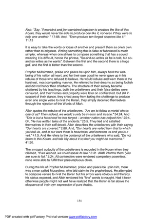 Also, "Say, 'If mankind and jinn combined together to produce the like of this
              Koran, they would never be able to produce one like it, not even if they were to
              help one another.'" 17:88. And, "Then produce ten forged chapters like it."
              11.13

              It is easy to take the words or ideas of another and present them as one's own
              rather than to originate. Writing something that is false or fabricated is much
              simpler, whereas when one strives to compose something that has a sound
              meaning it is difficult, hence the phrase, "So-and-so writes as he is told, but so-
              and so writes as he wants". Between the first and the second there is a huge
              gulf, and the first is better than the second.

              Prophet Muhammad, praise and peace be upon him, always held the well-
              being of his nation at heart, and for their own good he never gave up in his
              rebuke of those who refused to believe. He would rebuke and warn them in the
              harshest, most compelling manner. He referred to their dreams as being foolish
              and did not honor their chieftains. The structure of their society became
              shattered by his teachings, both the unbelievers and their false deities were
              censured, and their homes and property were later on confiscated. But still in
              support of their stance, they shied away from taking the challenge to produce
              even one single verse to rival the Koran, they simply deceived themselves
              through the rejection of the Words of Allah.

              Allah quotes the rebuke of the unbelievers, "Are we to follow a mortal who is
              one of us? Then indeed, we would surely be in error and insane." 54:24. And
              "This is but a falsehood he has forged – another nation has helped him.' 25:4.
              Or, "He has written tales of the ancients." 25:5. They lied and satisfied
              themselves in their self-deceit. Allah describes the unbelievers with their saying
              "Our hearts are covered." 2:88. And, "Our hearts are veiled from that to which
              you call us, and in our ears there is heaviness, and between us and you is a
              veil." 41:5. And He refers to the contempt of the unbelievers who said, "Do not
              listen to this Koran, and talk idly about it so that you might be overcome."
              41:26.

              The arrogant audacity of the unbelievers is recorded in the Koran when they
              claimed, "If we wished, we could speak its like." 8:31. Allah informs them "you
              are sure to fail." 2:24. All contenders were rendered completely powerless,
              none were able to fulfill their presumptuous claim.

              During the life of Prophet Muhammad, praise and peace be upon him, there
              was a man called Musaylima, who laid claim to the prophethood. He attempted
              to compose verses to rival the Koran but his errors were obvious and thereby
              his status exposed, and Allah rendered his "fine" words to naught. Had it been
              otherwise people might not well have realized that the Koran is far above the
              eloquence of their own expression of pure Arabic.




                                                      154




PDF created with pdfFactory Pro trial version www.pdffactory.com
 