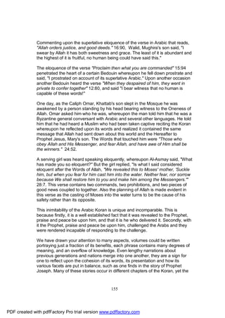 Commenting upon the superlative eloquence of the verse in Arabic that reads,
              "Allah orders justice, and good deeds." 16:90, Walid, Mughira's son said, "I
              swear by Allah it has both sweetness and grace. The least of it is abundant and
              the highest of it is fruitful, no human being could have said this."

              The eloquence of the verse "Proclaim then what you are commanded" 15:94
              penetrated the heart of a certain Bedouin whereupon he fell down prostrate and
              said, "I prostrated on account of its superlative Arabic." Upon another occasion
              another Bedouin heard the verse "When they despaired of him, they went in
              private to confer together" 12:80, and said "I bear witness that no human is
              capable of these words!"

              One day, as the Caliph Omar, Khattab's son slept in the Mosque he was
              awakened by a person standing by his head bearing witness to the Oneness of
              Allah. Omar asked him who he was, whereupon the man told him that he was a
              Byzantine general conversant with Arabic and several other languages. He told
              him that he had heard a Muslim who had been taken captive reciting the Koran
              whereupon he reflected upon its words and realized it contained the same
              message that Allah had sent down about this world and the Hereafter to
              Prophet Jesus, Mary's son. The Words that touched him were "Those who
              obey Allah and His Messenger, and fear Allah, and have awe of Him shall be
              the winners." 24:52.

              A serving girl was heard speaking eloquently, whereupon Al-Asmay said, "What
              has made you so eloquent?" But the girl replied, "Is what I said considered
              eloquent after the Words of Allah, "We revealed this to Moses' mother, 'Suckle
              him, but when you fear for him cast him into the water. Neither fear, nor sorrow
              because We shall restore him to you and make him among the Messengers.'"
              28:7. This verse contains two commands, two prohibitions, and two pieces of
              good news coupled to together. Also the planning of Allah is made evident in
              this verse as the casting of Moses into the water turns to be the cause of his
              safety rather than its opposite.

              This inimitability of the Arabic Koran is unique and incomparable. This is
              because firstly, it is a well established fact that it was revealed to the Prophet,
              praise and peace be upon him, and that it is he who delivered it. Secondly, with
              it the Prophet, praise and peace be upon him, challenged the Arabs and they
              were rendered incapable of responding to the challenge.

              We have drawn your attention to many aspects, volumes could be written
              portraying just a fraction of its benefits, each phrase contains many degrees of
              meaning, and an overflow of knowledge. Even lengthy narrations about
              previous generations and nations merge into one another, they are a sign for
              one to reflect upon the cohesion of its words, its presentation and how its
              various facets are put in balance, such as one finds in the story of Prophet
              Joseph. Many of these stories occur in different chapters of the Koran, yet the



                                                      155




PDF created with pdfFactory Pro trial version www.pdffactory.com
 