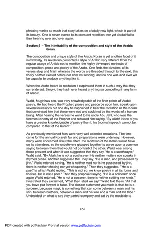 phrasing varies so much that story takes on a totally new light, which is part of
              its beauty. One is never averse to its constant repetition, nor yet disdainful to
              their hearing over and over again.

              Section 5 – The inimitability of the composition and style of the Arabic
                           Koran

              The composition and unique style of the Arabic Koran is yet another facet of it
              inimitability. Its revelation presented a style of Arabic very different from the
              regular usage of Arabic not to mention the highly developed methods of
              composition, prose and poetry of the Arabs. One finds the divisions of its
              verses stop and finish whereas the words are threaded through to the next, this
              finery neither existed before nor after its sending, and no one was and ever will
              be capable to produce anything like it.

              When the Arabs heard its recitation it captivated them in such a way that they
              surrendered. Simply, they had never heard anything so compelling in any form
              of Arabic.

              Walid, Mughira's son, was very knowledgeable of the finer points of Arabic
              poetry. He had heard the Prophet, praise and peace be upon him, speak upon
              several occasions but one day he happened to hear the recitation of the Koran
              that convinced him that these were not and could not be the words of a human
              being. After hearing the verses he went to his uncle Abu Jahl, who was the
              foremost enemy of the Prophet and rebuked him saying, "By Allah! None of you
              have a greater knowledgeable of poetry than I, his (normal) speech cannot be
              compared to that of the Koran!"

              As previously mentioned fairs were very well attended occasions. The time
              came for the annual Koraysh fair and preparations were underway. However,
              many were concerned about the effect the recitation of the Koran would have
              on its attendees, so the unbelievers grouped together to agree upon a common
              saying between them that would not contradict the other. Walid was among
              those present and when it was suggested that they say "He is a soothsayer,"
              Walid said, "By Allah, he is not a soothsayer! He neither mutters nor speaks in
              rhymed prose. Another suggested that they say, "He is mad, and possessed by
              jinn." Walid retorted saying, "He is neither mad nor is he possessed by jinn,
              there is neither choking nor yet whispering." Then they suggested, "He is a
              poet" to which Walid replied, "This is not so, we know poetry in all its forms and
              fineries, he is not a poet." Then they proposed saying, "He is a sorcerer" once
              again Walid retorted, "He is not a sorcerer, there is neither spitting nor knots."
              Frustrated they exclaimed, "What then shall we say!" Walid told them, "All that
              you have put forward is false. The closest statement you made is that he is a
              sorcerer, because magic is something that can come between a man and his
              son, between brothers, between a man and his wife and a man and his tribe."
              Undecided on what to say they parted company and sat by the roadside to



                                                     156




PDF created with pdfFactory Pro trial version www.pdffactory.com
 