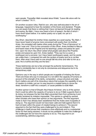 warn people. Thereafter Allah revealed about Walid, "Leave Me alone with he
              whom I created." 74:11.

              On another occasion Utba, Rabi'a's son, who was well educated in the art of
              language, happened to hear the recitation of the Koran and declared, "People,
              you are aware that there is nothing that I have not learned through its reading
              and saying. By Allah, I have now heard a form of speech, the like of which I
              have never heard before. It is neither poetry nor a spell, nor yet is it
              soothsaying."

              Abu Dharr, described his brother Anies expertise as a poet saying, "By Allah, I
              have never heard of anyone more conversant with poetry than my brother
              Anies. He competed with twelve other poets during the "Time of Ignorance" of
              which I was one." Prior to the conversion of Abu Dharr, Anies traveled to Mecca
              and heard news of the Prophet and his teachings, praise and peace be upon
              him. Upon his return Abu Dharr asked what people said about the Prophet,
              praise and peace be upon him. Anies replied, "They say he is a poet, a
              soothsayer and a sorcerer, but I have heard soothsayers speak, and his words
              are unlike them. I compared him with the reciters of poetry and he is not like
              them. After what I have said no one should fall into error and refer to him as a
              poet. He is truthful and they are the liars."

              These testimonies are but a few amongst the authentic transmissions. The
              Koran's inimitability lies in not only its conciseness and eloquence but in its
              extraordinary style.

              Opinions vary in the way in which people are incapable of imitating the Koran.
              There are those who say it is because it is not within the capacity of humans on
              account of the strength of its clarity, composition, unique structure and style.
              Such matters are part of its miraculous nature that surpass the capability of any
              of creation to imitate, just as it is way beyond a created being to revive the
              dead, transform a staff into a serpent, or cause pebbles to exalt Allah.

              Another opinion is that of Shaykh Abul Hasan Al Ashari, who is of the opinion
              that it could be within the capacity of humans to do so if Allah supports them in
              its doing, but stresses the fact that Allah prevented them from achieving it and
              thereby rendered its imitation impossible. This opinion is upheld by several
              other scholars who base their opinion on two arguments. The first argument
              made is that it has already been established that the Arabs were incapable of
              doing so. The argument would not have been valid and held against them if it
              had not been within the power of created beings to achieve it. The second
              argument is the fact that they were challenged to try and imitate it. This
              challenge in itself proves their impotence more effectively and is a substantial
              factor for their being rebuked. It would not be justifiable to make the challenge if
              the challenged did not have the capacity to do so. This argument is an
              overwhelming, definitive argument.



                                                      157




PDF created with pdfFactory Pro trial version www.pdffactory.com
 
