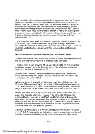 One must also reflect upon the condition of the unbelievers when the Prophet,
              praise and peace be upon him, peacefully entered Mecca at the time of its
              opening, and the unbelievers were given the option to convert and remain. At
              that time, the unbelievers who had been arrogant and contemptuous were
              forced to swallow their pride and drink from the cup of humility. Had it been in
              their power it would have been far easier for them to rise to the challenge and
              produce a verse or a chapter, had they done so their success would have been
              instant, a definitive victory would have been at their finger tips and their
              adversary silenced.

              Try as the Arabs might, even after they had summoned and exhausted all their
              skills, either individually or collectively, the greatest amongst them were
              impotent in their attempt to eclipse the Koran and extinguish its light. They were
              stupefied, unable to utter a single word, their senses dulled and their way
              blocked.

              Section 6 – Matters relating to a future time, and unseen affairs

              Another facet of the Koran's inimitability is found in verses relating to matters of
              the unseen, and events that were to materialize at a later date.

              The good news of safe entry into Mecca was conveyed to the Prophet, praise
              and peace be upon him, in the following verse, "You shall enter the Sacred
              Mosque in security, if Allah wills." 48:27.

              Another event that would be realized later was the news that the Persians
              would be defeated by the Greeks, "But, in a few years after their defeat they
              shall become the victors." 30:3.

              Allah gave the good news of the future victory over the unbelievers and the
              Opening of Mecca saying, "When the victory of Allah and the opening comes."
              110:1. Another example is, "Allah has promised those of you who believe and
              do good works that He will indeed make them successors in the land." 24:55.

              People embraced Islam in droves, and at the time of the death of the Prophet,
              praise and peace be upon him, everyone in the peninsular of Arabia had
              embraced Islam. From east to west Allah established Islam and caused the
              believers to be powerful successors. In a quotation of the Prophet, praise and
              peace be upon him, he told his Companions, "The earth was gathered together
              for me so that I was shown its easts and wests, and the kingdom of my nation
              will reach as far as it was gathered together."

              Allah tells us in the Koran, "It is We who sent down the Koran, and We watch
              over it." 15:9. Throughout the centuries there have been countless heretics and
              atheists who attempted to alter the Koran, but these attempts fell on barren



                                                      158




PDF created with pdfFactory Pro trial version www.pdffactory.com
 