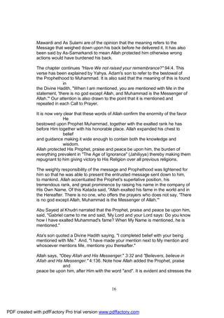 Mawardi and As Sulami are of the opinion that the meaning refers to the
              Message that weighed down upon his back before he delivered it. It has also
              been said by As-Samarkandi to mean Allah protected him otherwise wrong
              actions would have burdened his back.

              The chapter continues "Have We not raised your remembrance?" 94:4. This
              verse has been explained by Yahya, Adam's son to refer to the bestowal of
              the Prophethood to Muhammad. It is also said that the meaning of this is found
                             in
              the Divine Hadith, "When I am mentioned, you are mentioned with Me in the
              statement, 'there is no god except Allah, and Muhammad is the Messenger of
              Allah.'" Our attention is also drawn to the point that it is mentioned and
              repeated in each Call to Prayer.

              It is now very clear that these words of Allah confirm the enormity of the favor
                             He
              bestowed upon Prophet Muhammad, together with the exalted rank he has
              before Him together with his honorable place. Allah expanded his chest to
                             belief
              and guidance making it wide enough to contain both the knowledge and
                             wisdom.
              Allah protected His Prophet, praise and peace be upon him, the burden of
              everything prevalent in "The Age of Ignorance" (Jahiliyya) thereby making them
              repugnant to him giving victory to His Religion over all previous religions.

              The weighty responsibility of the message and Prophethood was lightened for
              him so that he was able to present the entrusted message sent down to him,
              to mankind. Allah accentuated the Prophet's superlative position, his
              tremendous rank, and great prominence by raising his name in the company of
              His Own Name. Of this Katada said, "Allah exalted his fame in the world and in
              the Hereafter. There is no one, who offers the prayers who does not say, 'There
              is no god except Allah, Muhammad is the Messenger of Allah.'"

              Abu Sayeid al Khudri narrated that the Prophet, praise and peace be upon him,
              said, "Gabriel came to me and said, 'My Lord and your Lord says: Do you know
              how I have exalted Muhammad's fame? When My Name is mentioned, he is
              mentioned."

              Ata's son quoted a Divine Hadith saying, "I completed belief with your being
              mentioned with Me." And, "I have made your mention next to My mention and
              whosoever mentions Me, mentions you thereafter."

              Allah says, "Obey Allah and His Messenger." 3:32 and "Believers, believe in
              Allah and His Messenger." 4:136. Note how Allah added the Prophet, praise
                            and
              peace be upon him, after Him with the word "and". It is evident and stresses the



                                                     16




PDF created with pdfFactory Pro trial version www.pdffactory.com
 