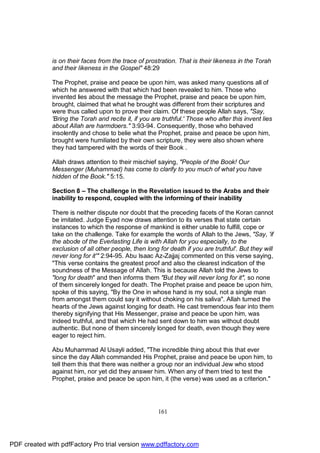 is on their faces from the trace of prostration. That is their likeness in the Torah
              and their likeness in the Gospel" 48:29

              The Prophet, praise and peace be upon him, was asked many questions all of
              which he answered with that which had been revealed to him. Those who
              invented lies about the message the Prophet, praise and peace be upon him,
              brought, claimed that what he brought was different from their scriptures and
              were thus called upon to prove their claim. Of these people Allah says, "Say,
              'Bring the Torah and recite it, if you are truthful.' Those who after this invent lies
              about Allah are harmdoers." 3:93-94. Consequently, those who behaved
              insolently and chose to belie what the Prophet, praise and peace be upon him,
              brought were humiliated by their own scripture, they were also shown where
              they had tampered with the words of their Book .

              Allah draws attention to their mischief saying, "People of the Book! Our
              Messenger (Muhammad) has come to clarify to you much of what you have
              hidden of the Book." 5:15.

              Section 8 – The challenge in the Revelation issued to the Arabs and their
              inability to respond, coupled with the informing of their inability

              There is neither dispute nor doubt that the preceding facets of the Koran cannot
              be imitated. Judge Eyad now draws attention to its verses that state certain
              instances to which the response of mankind is either unable to fulfill, cope or
              take on the challenge. Take for example the words of Allah to the Jews, "Say, 'if
              the abode of the Everlasting Life is with Allah for you especially, to the
              exclusion of all other people, then long for death if you are truthful'. But they will
              never long for it'" 2:94-95. Abu Isaac Az-Zajjaj commented on this verse saying,
              "This verse contains the greatest proof and also the clearest indication of the
              soundness of the Message of Allah. This is because Allah told the Jews to
              "long for death" and then informs them "But they will never long for it", so none
              of them sincerely longed for death. The Prophet praise and peace be upon him,
              spoke of this saying, "By the One in whose hand is my soul, not a single man
              from amongst them could say it without choking on his saliva". Allah turned the
              hearts of the Jews against longing for death. He cast tremendous fear into them
              thereby signifying that His Messenger, praise and peace be upon him, was
              indeed truthful, and that which He had sent down to him was without doubt
              authentic. But none of them sincerely longed for death, even though they were
              eager to reject him.

              Abu Muhammad Al Usayli added, "The incredible thing about this that ever
              since the day Allah commanded His Prophet, praise and peace be upon him, to
              tell them this that there was neither a group nor an individual Jew who stood
              against him, nor yet did they answer him. When any of them tried to test the
              Prophet, praise and peace be upon him, it (the verse) was used as a criterion."




                                                       161




PDF created with pdfFactory Pro trial version www.pdffactory.com
 